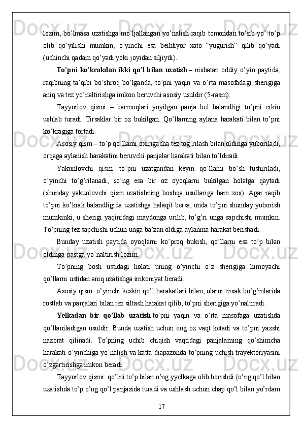 lozim, bo’lmasa uzatishga mo’ljallangan yo’nalish raqib tomondan to’sib yo’ to’p
olib   qo’yilishi   mumkin,   o’yinchi   esa   beihtiyor   xato   “yugurish”   qilib   qo’yadi
(uchinchi qadam qo’yadi yoki joyidan siljiydi).
To’pni   ko’krakdan   ikki   qo’l   bilan   uzatish   –   nisbatan   oddiy   o’yin   paytida,
raqibning   ta’qibi   bo’shroq   bo’lganda,   to’pni   yaqin   va   o’rta   masofadagi   sherigiga
aniq va tez yo’naltirishga imkon beruvchi asosiy usuldir (5-rasm).
Tayyorlov   qismi   –   barmoqlari   yoyilgan   panja   bel   balandligi   to’pni   erkin
ushlab   turadi.   Tirsaklar   bir   oz   bukilgan.   Qo’llarning   aylana   harakati   bilan   to’pni
ko’kragiga tortadi.
Asosiy qism – to’p qo’llarni oxirigacha tez tog’rilash bilan oldinga yuboriladi,
orqaga aylanish harakatini beruvchi panjalar harakati bilan to’ldiradi.
Yakunlovchi   qism:   to’pni   uzatgandan   keyin   qo’llarni   bo’sh   tushiriladi,
o’yinchi   to’g’rilanadi,   so’ng   esa   bir   oz   oyoqlarni   bukilgan   holatga   qaytadi
(shunday   yakunlovchi   qism   uzatishning   boshqa   usullariga   ham   xos).   Agar   raqib
to’pni ko’krak balandligida uzatishga halaqit bersa, unda to’pni shunday yuborish
mumkinki,  u  sherigi   yaqinidagi   maydonga  urilib,  to’g’ri   unga  sapchishi  mumkin.
To’pning tez sapchishi uchun unga ba’zan oldiga aylanma harakat berishadi.
Bunday   uzatish   paytida   oyoqlarni   ko’proq   bukish,   qo’llarni   esa   to’p   bilan
oldinga-pastga yo’naltirish lozim.
To’pning   bosh   ustidagi   holati   uning   o’yinchi   o’z   sherigiga   himoyachi
qo’llarni ustidan aniq uzatishga imkoniyat beradi.
Asosiy qism: o’yinchi keskin qo’l harakatlari bilan, ularni tirsak bo’g’inlarida
rostlab va panjalari bilan tez siltash harakat qilib, to’pni sherigiga yo’naltiradi.
Yelkadan   bir   qo’llab   uzatish   to’pni   yaqin   va   o’rta   masofaga   uzatishda
qo’llaniladigan  usuldir.  Bunda   uzatish   uchun  eng  oz  vaqt  ketadi  va   to’pni   yaxshi
nazorat   qilinadi.   To’pning   uchib   chiqish   vaqtidagi   panjalarning   qo’shimcha
harakati o’yinchiga yo’nalish va katta diapazonda to’pning uchish trayektoriyasini
o’zgartirishga imkon beradi
Tayyorlov qismi: qo’lni to’p bilan o’ng yyelkaga olib borishdi (o’ng qo’l bilan
uzatishda to’p o’ng qo’l panjasida turadi va ushlash uchun chap qo’l bilan yo’rdam
17