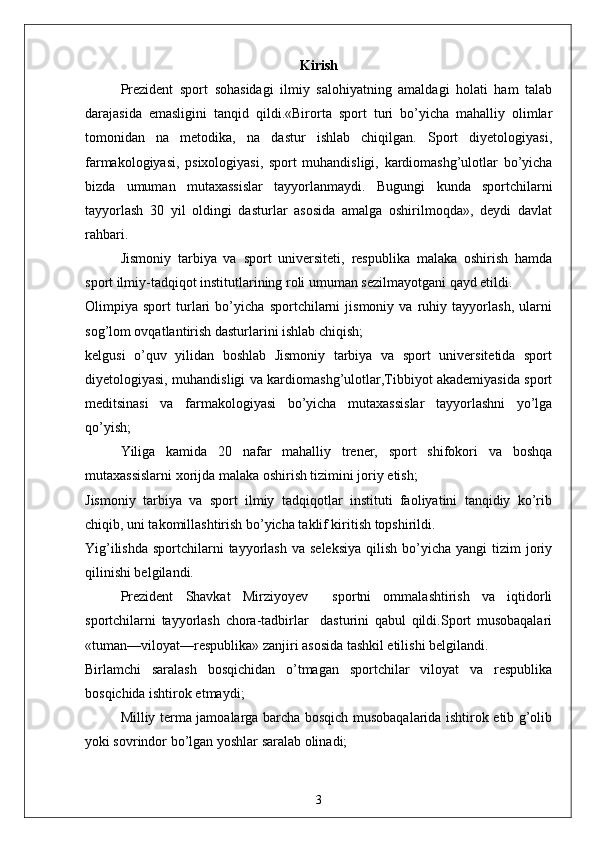 Kirish
  Prezident   sport   sohasidagi   ilmiy   salohiyatning   amaldagi   holati   ham   talab
darajasida   emasligini   tanqid   qildi.«Birorta   sport   turi   bo’yicha   mahalliy   olimlar
tomonidan   na   metodika,   na   dastur   ishlab   chiqilgan.   Sport   diyetologiyasi,
farmakologiyasi,   psixologiyasi,   sport   muhandisligi,   kardiomashg’ulotlar   bo’yicha
bizda   umuman   mutaxassislar   tayyorlanmaydi.   Bugungi   kunda   sportchilarni
tayyorlash   30   yil   oldingi   dasturlar   asosida   amalga   oshirilmoqda»,   deydi   davlat
rahbari.
Jismoniy   tarbiya   va   sport   universiteti,   respublika   malaka   oshirish   hamda
sport ilmiy-tadqiqot institutlarining roli umuman sezilmayotgani qayd etildi.
Olimpiya   sport   turlari   bo’yicha   sportchilarni   jismoniy   va   ruhiy   tayyorlash,   ularni
sog’lom ovqatlantirish dasturlarini ishlab chiqish;
kelgusi   o’quv   yilidan   boshlab   Jismoniy   tarbiya   va   sport   universitetida   sport
diyetologiyasi, muhandisligi va kardiomashg’ulotlar,Tibbiyot akademiyasida sport
meditsinasi   va   farmakologiyasi   bo’yicha   mutaxassislar   tayyorlashni   yo’lga
qo’yish;
Yiliga   kamida   20   nafar   mahalliy   trener,   sport   shifokori   va   boshqa
mutaxassislarni xorijda malaka oshirish tizimini joriy etish;
Jismoniy   tarbiya   va   sport   ilmiy   tadqiqotlar   instituti   faoliyatini   tanqidiy   ko’rib
chiqib, uni takomillashtirish bo’yicha taklif kiritish topshirildi.
Yig’ilishda  sportchilarni  tayyorlash  va  seleksiya   qilish  bo’yicha  yangi  tizim   joriy
qilinishi belgilandi.
Prezident   Shavkat   Mirziyoyev     sportni   ommalashtirish   va   iqtidorli
sportchilarni   tayyorlash   chora-tadbirlar     dasturini   qabul   qildi.Sport   musobaqalari
«tuman—viloyat—respublika» zanjiri asosida tashkil etilishi belgilandi.
Birlamchi   saralash   bosqichidan   o’tmagan   sportchilar   viloyat   va   respublika
bosqichida ishtirok etmaydi;
Milliy terma jamoalarga barcha bosqich musobaqalarida ishtirok etib g’olib
yoki sovrindor bo’lgan yoshlar saralab olinadi;
3