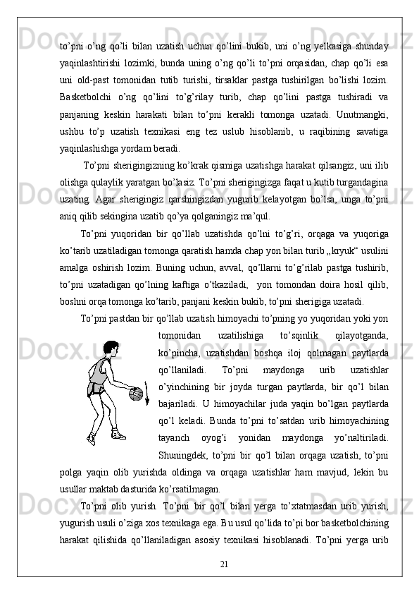 to’pni   o’ng   qo’li   bilan   uzatish   uchun   qo’lini   bukib,   uni   o’ng   yelkasiga   shunday
yaqinlashtirishi   lozimki,   bunda   uning   o’ng   qo’li   to’pni   orqasidan,   chap   qo’li   esa
uni   old-past   tomonidan   tutib   turishi,   tirsaklar   pastga   tushirilgan   bo’lishi   lozim.
Basketbolchi   o’ng   qo’lini   to’g’rilay   turib,   chap   qo’lini   pastga   tushiradi   va
panjaning   keskin   harakati   bilan   to’pni   kerakli   tomonga   uzatadi.   Unutmangki,
ushbu   to’p   uzatish   texnikasi   eng   tez   uslub   hisoblanib,   u   raqibining   savatiga
yaqinlashishga yordam beradi.
  To’pni sherigingizning ko’krak qismiga uzatishga harakat qilsangiz, uni ilib
olishga qulaylik yaratgan bo’lasiz. To’pni sherigingizga faqat u kutib turgandagina
uzating.   Agar   sherigingiz   qarshingizdan   yugurib   kelayotgan   bo’lsa,   unga   to’pni
aniq qilib sekingina uzatib qo’ya qolganingiz ma’qul.
To’pni   yuqoridan   bir   qo’llab   uzatishda   qo’lni   to’g’ri,   orqaga   va   yuqoriga
ko’tarib uzatiladigan tomonga qaratish hamda chap yon bilan turib „kryuk“ usulini
amalga   oshirish   lozim.   Buning   uchun,   avval,   qo’llarni   to’g’rilab   pastga   tushirib,
to’pni   uzatadigan   qo’lning   kaftiga   o’tkaziladi,     yon   tomondan   doira   hosil   qilib,
boshni orqa tomonga ko’tarib, panjani keskin bukib, to’pni sherigiga uzatadi.
To’pni pastdan bir qo’llab uzatish himoyachi to’pning yo yuqoridan yoki yon
tomonidan   uzatilishiga   to’sqinlik   qilayotganda,
ko’pincha,   uzatishdan   boshqa   iloj   qolmagan   paytlarda
qo’llaniladi.   To’pni   maydonga   urib   uzatishlar
o’yinchining   bir   joyda   turgan   paytlarda,   bir   qo’l   bilan
bajariladi.   U   himoyachilar   juda   yaqin   bo’lgan   paytlarda
qo’l   keladi.   Bunda   to’pni   to’satdan   urib   himoyachining
tayanch   oyog’i   yonidan   maydonga   yo’naltiriladi.
Shuningdek,   to’pni   bir   qo’l   bilan   orqaga   uzatish,   to’pni
polga   yaqin   olib   yurishda   oldinga   va   orqaga   uzatishlar   ham   mavjud,   lekin   bu
usullar maktab dasturida ko’rsatilmagan.
To’pni   olib   yurish .   To’pni   bir   qo’l   bilan   yerga   to’xtatmasdan   urib   yurish,
yugurish usuli o’ziga xos texnikaga ega. Bu usul qo’lida to’pi bor basketbolchining
harakat   qilishida   qo’llaniladigan   asosiy   texnikasi   hisoblanadi.   To’pni   yerga   urib
21