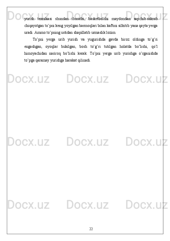 yurish   texnikasi   shundan   iboratki,   basketbolchi   maydondan   sapchib-sakrab
chiqayotgan to’pni keng yoyilgan barmoqlari bilan kaftini silkitib yana qayta yerga
uradi. Ammo to’pning ustidan shapillatib urmaslik lozim.
To’pni   yerga   urib   yurish   va   yugurishda   gavda   biroz   oldinga   to’g’ri
engashgan,   oyoqlar   bukilgan,   bosh   to’g’ri   tutilgan   holatda   bo’lishi,   qo’l
himoyachidan   nariroq   bo’lishi   kerak.   To’pni   yerga   urib   yurishga   o’rganishda
to’pga qaramay yurishga harakat qilinadi.
22