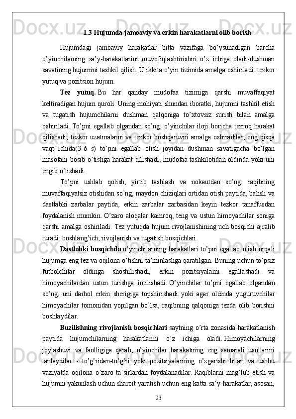 1.3   Hujumda jamoaviy va erkin harakatlarni olib borish 
Hujumdagi   jamoaviy   harakatlar   bitta   vazifaga   bo’ysunadigan   barcha
o’yinchilarning   sa’y-harakatlarini   muvofiqlashtirishni   o’z   ichiga   oladi-dushman
savatining hujumini tashkil qilish.   U ikkita o’yin tizimida amalga oshiriladi: tezkor
yutuq va pozitsion hujum.
Tez   yutuq .   Bu   har   qanday   mudofaa   tizimiga   qarshi   muvaffaqiyat
keltiradigan hujum quroli.   Uning mohiyati shundan iboratki, hujumni tashkil etish
va   tugatish   hujumchilarni   dushman   qalqoniga   to’xtovsiz   surish   bilan   amalga
oshiriladi.   To’pni   egallab   olgandan   so’ng,   o’yinchilar   iloji   boricha   tezroq   harakat
qilishadi, tezkor  uzatmalarni va tezkor boshqaruvni  amalga oshiradilar, eng qisqa
vaqt   ichida(3-6   s)   to’pni   egallab   olish   joyidan   dushman   savatigacha   bo’lgan
masofani bosib o’tishga harakat qilishadi, mudofaa tashkilotidan oldinda yoki uni
engib o’tishadi.
To’pni   ushlab   qolish,   yirtib   tashlash   va   nokautdan   so’ng,   raqibning
muvaffaqiyatsiz otishidan so’ng, maydon chiziqlari ortidan otish paytida, bahsli va
dastlabki   zarbalar   paytida,   erkin   zarbalar   zarbasidan   keyin   tezkor   tanaffusdan
foydalanish   mumkin.   O’zaro   aloqalar   kamroq,  teng   va   ustun   himoyachilar   soniga
qarshi  amalga oshiriladi.   Tez  yutuqda hujum  rivojlanishining uch bosqichi  ajralib
turadi: boshlang’ich, rivojlanish va tugatish bosqichlari.
Dastlabki   bosqichda   o’yinchilarning   harakatlari   to’pni   egallab   olish   orqali
hujumga eng tez va oqilona o’tishni ta’minlashga qaratilgan.   Buning uchun to’psiz
futbolchilar   oldinga   shoshilishadi,   erkin   pozitsiyalarni   egallashadi   va
himoyachilardan   ustun   turishga   intilishadi.   O’yinchilar   to’pni   egallab   olgandan
so’ng,   uni   darhol   erkin   sherigiga   topshirishadi   yoki   agar   oldinda   yuguruvchilar
himoyachilar   tomonidan   yopilgan   bo’lsa,   raqibning   qalqoniga   tezda   olib   borishni
boshlaydilar.
Buzilishning  rivojlanish   bosqichlari   saytning  o’rta   zonasida  harakatlanish
paytida   hujumchilarning   harakatlarini   o’z   ichiga   oladi.   Himoyachilarning
joylashuvi   va   faolligiga   qarab,   o’yinchilar   harakatning   eng   samarali   usullarini
tanlaydilar   -   to’g’ridan-to’g’ri   yoki   pozitsiyalarning   o’zgarishi   bilan   va   ushbu
vaziyatda   oqilona   o’zaro   ta’sirlardan   foydalanadilar.   Raqiblarni   mag’lub   etish   va
hujumni yakunlash uchun sharoit yaratish uchun eng katta sa’y-harakatlar, asosan,
23