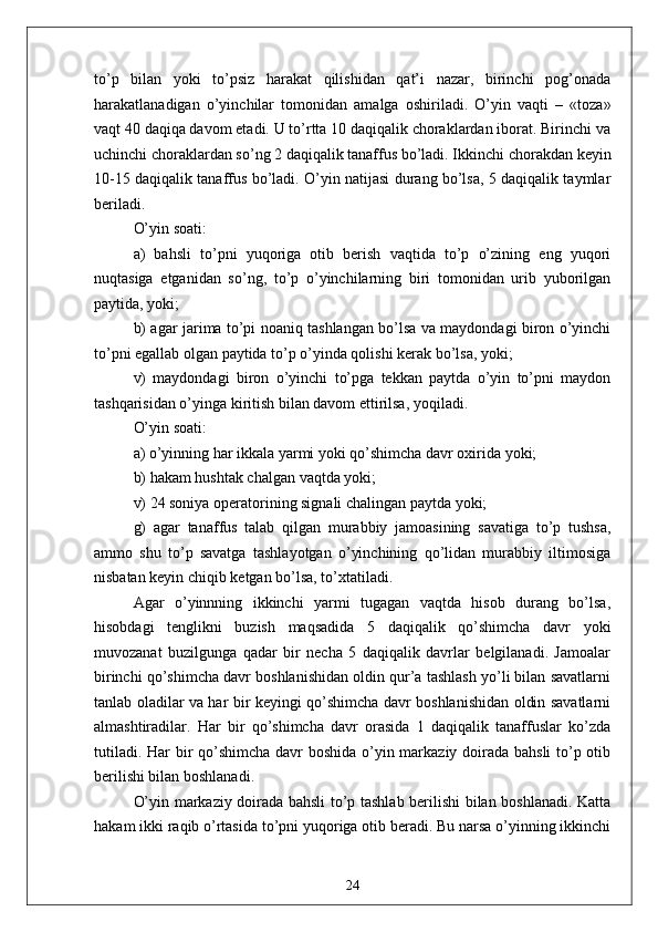 to’p   bilan   yoki   to’psiz   harakat   qilishidan   qat’i   nazar,   birinchi   pog’onada
harakatlanadigan   o’yinchilar   tomonidan   amalga   oshiriladi.   O’yin   vaqti   –   «toza»
vaqt 40 daqiqa davom etadi. U to’rtta 10 daqiqalik choraklardan iborat. Birinchi va
uchinchi choraklardan so’ng 2 daqiqalik tanaffus bo’ladi. Ikkinchi chorakdan keyin
10-15 daqiqalik tanaffus bo’ladi. O’yin natijasi durang bo’lsa, 5 daqiqalik taymlar
beriladi.
O’yin soati:
a)   bahsli   to’pni   yuqoriga   otib   berish   vaqtida   to’p   o’zining   eng   yuqori
nuqtasiga   etganidan   so’ng,   to’p   o’yinchilarning   biri   tomonidan   urib   yuborilgan
paytida, yoki;
b) agar jarima to’pi noaniq tashlangan bo’lsa va maydondagi biron o’yinchi
to’pni egallab olgan paytida to’p o’yinda qolishi kerak bo’lsa, yoki;
v)   maydondagi   biron   o’yinchi   to’pga   tekkan   paytda   o’yin   to’pni   maydon
tashqarisidan o’yinga kiritish bilan davom ettirilsa, yoqiladi.
O’yin soati:
a) o’yinning har ikkala yarmi yoki qo’shimcha davr oxirida yoki;
b) hakam hushtak chalgan vaqtda yoki;
v) 24 soniya operatorining signali chalingan paytda yoki;
g)   agar   tanaffus   talab   qilgan   murabbiy   jamoasining   savatiga   to’p   tushsa,
ammo   shu   to’p   savatga   tashlayotgan   o’yinchining   qo’lidan   murabbiy   iltimosiga
nisbatan keyin chiqib ketgan bo’lsa, to’xtatiladi. 
Agar   o’yinnning   ikkinchi   yarmi   tugagan   vaqtda   hisob   durang   bo’lsa,
hisobdagi   tenglikni   buzish   maqsadida   5   daqiqalik   qo’shimcha   davr   yoki
muvozanat   buzilgunga   qadar   bir   necha   5   daqiqalik   davrlar   belgilanadi.   Jamoalar
birinchi qo’shimcha davr boshlanishidan oldin qur’a tashlash yo’li bilan savatlarni
tanlab oladilar va har bir keyingi qo’shimcha davr boshlanishidan oldin savatlarni
almashtiradilar.   Har   bir   qo’shimcha   davr   orasida   1   daqiqalik   tanaffuslar   ko’zda
tutiladi. Har  bir qo’shimcha  davr boshida o’yin markaziy doirada bahsli  to’p otib
berilishi bilan boshlanadi.
O’yin markaziy doirada bahsli to’p tashlab berilishi bilan boshlanadi. Katta
hakam ikki raqib o’rtasida to’pni yuqoriga otib beradi. Bu narsa o’yinning ikkinchi
24