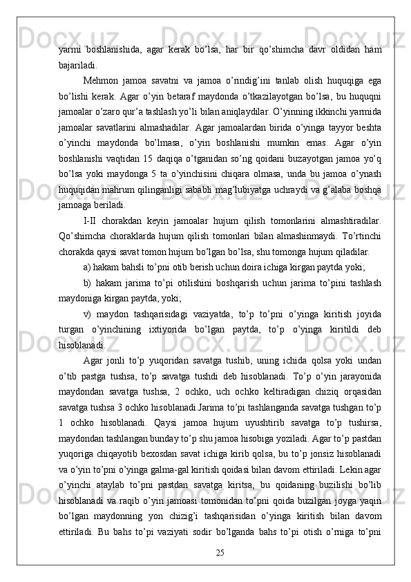 yarmi   boshlanishida,   agar   kerak   bo’lsa,   har   bir   qo’shimcha   davr   oldidan   ham
bajariladi.
Mehmon   jamoa   savatni   va   jamoa   o’rindig’ini   tanlab   olish   huquqiga   ega
bo’lishi   kerak.   Agar   o’yin   betaraf   maydonda   o’tkazilayotgan   bo’lsa,   bu   huquqni
jamoalar o’zaro qur’a tashlash yo’li bilan aniqlaydilar. O’yinning ikkinchi yarmida
jamoalar   savatlarini   almashadilar.   Agar   jamoalardan   birida   o’yinga   tayyor   beshta
o’yinchi   maydonda   bo’lmasa,   o’yin   boshlanishi   mumkin   emas.   Agar   o’yin
boshlanishi   vaqtidan   15   daqiqa   o’tganidan   so’ng   qoidani   buzayotgan   jamoa   yo’q
bo’lsa   yoki   maydonga   5   ta   o’yinchisini   chiqara   olmasa,   unda   bu   jamoa   o’ynash
huquqidan mahrum qilinganligi sababli mag’lubiyatga uchraydi va g’alaba boshqa
jamoaga beriladi.
I-II   chorakdan   keyin   jamoalar   hujum   qilish   tomonlarini   almashtiradilar.
Qo’shimcha   choraklarda   hujum   qilish   tomonlari   bilan   almashinmaydi.   To’rtinchi
chorakda qaysi savat tomon hujum bo’lgan bo’lsa, shu tomonga hujum qiladilar.
a) hakam bahsli to’pni otib berish uchun doira ichiga kirgan paytda yoki;
b)   hakam   jarima   to’pi   otilishini   boshqarish   uchun   jarima   to’pini   tashlash
maydoniga kirgan paytda, yoki;
v)   maydon   tashqarisidagi   vaziyatda,   to’p   to’pni   o’yinga   kiritish   joyida
turgan   o’yinchining   ixtiyorida   bo’lgan   paytda,   to’p   o’yinga   kiritildi   deb
hisoblanadi.
Agar   jonli   to’p   yuqoridan   savatga   tushib,   uning   ichida   qolsa   yoki   undan
o’tib   pastga   tushsa,   to’p   savatga   tushdi   deb   hisoblanadi.   To’p   o’yin   jarayonida
maydondan   savatga   tushsa,   2   ochko,   uch   ochko   keltiradigan   chiziq   orqasidan
savatga tushsa 3 ochko hisoblanadi.Jarima to’pi tashlanganda savatga tushgan to’p
1   ochko   hisoblanadi.   Qaysi   jamoa   hujum   uyushtirib   savatga   to’p   tushirsa,
maydondan tashlangan bunday to’p shu jamoa hisobiga yoziladi. Agar to’p pastdan
yuqoriga chiqayotib  bexosdan savat  ichiga kirib qolsa, bu to’p jonsiz hisoblanadi
va o’yin to’pni o’yinga galma-gal kiritish qoidasi bilan davom ettiriladi. Lekin agar
o’yinchi   ataylab   to’pni   pastdan   savatga   kiritsa,   bu   qoidaning   buzilishi   bo’lib
hisoblanadi   va   raqib   o’yin   jamoasi   tomonidan   to’pni   qoida   buzilgan   joyga   yaqin
bo’lgan   maydonning   yon   chizig’i   tashqarisidan   o’yinga   kiritish   bilan   davom
ettiriladi.   Bu   bahs   to’pi   vaziyati   sodir   bo’lganda   bahs   to’pi   otish   o’rniga   to’pni
25