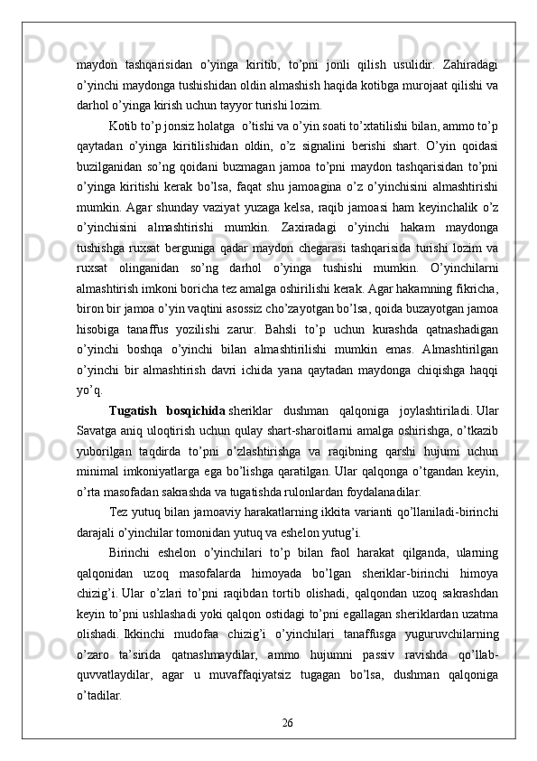 maydon   tashqarisidan   o’yinga   kiritib,   to’pni   jonli   qilish   usulidir.   Zahiradagi
o’yinchi maydonga tushishidan oldin almashish haqida kotibga murojaat qilishi va
darhol o’yinga kirish uchun tayyor turishi lozim. 
Kotib to’p jonsiz holatga  o’tishi va o’yin soati to’xtatilishi bilan, ammo to’p
qaytadan   o’yinga   kiritilishidan   oldin,   o’z   signalini   berishi   shart.   O’yin   qoidasi
buzilganidan   so’ng   qoidani   buzmagan   jamoa   to’pni   maydon   tashqarisidan   to’pni
o’yinga   kiritishi   kerak   bo’lsa,   faqat   shu   jamoagina   o’z   o’yinchisini   almashtirishi
mumkin.   Agar   shunday   vaziyat   yuzaga   kelsa,   raqib   jamoasi   ham   keyinchalik   o’z
o’yinchisini   almashtirishi   mumkin.   Zaxiradagi   o’yinchi   hakam   maydonga
tushishga   ruxsat   berguniga   qadar   maydon   chegarasi   tashqarisida   turishi   lozim   va
ruxsat   olinganidan   so’ng   darhol   o’yinga   tushishi   mumkin.   O’yinchilarni
almashtirish imkoni boricha tez amalga oshirilishi kerak. Agar hakamning fikricha,
biron bir jamoa o’yin vaqtini asossiz cho’zayotgan bo’lsa, qoida buzayotgan jamoa
hisobiga   tanaffus   yozilishi   zarur.   Bahsli   to’p   uchun   kurashda   qatnashadigan
o’yinchi   boshqa   o’yinchi   bilan   almashtirilishi   mumkin   emas.   Almashtirilgan
o’yinchi   bir   almashtirish   davri   ichida   yana   qaytadan   maydonga   chiqishga   haqqi
yo’q.
Tugatish   bosqichida   sheriklar   dushman   qalqoniga   joylashtiriladi.   Ular
Savatga aniq uloqtirish uchun qulay shart-sharoitlarni amalga oshirishga, o’tkazib
yuborilgan   taqdirda   to’pni   o’zlashtirishga   va   raqibning   qarshi   hujumi   uchun
minimal   imkoniyatlarga  ega   bo’lishga   qaratilgan.   Ular   qalqonga  o’tgandan   keyin,
o’rta masofadan sakrashda va tugatishda rulonlardan foydalanadilar.
Tez yutuq bilan jamoaviy harakatlarning ikkita varianti qo’llaniladi-birinchi
darajali o’yinchilar tomonidan yutuq va eshelon yutug’i.
Birinchi   eshelon   o’yinchilari   to’p   bilan   faol   harakat   qilganda,   ularning
qalqonidan   uzoq   masofalarda   himoyada   bo’lgan   sheriklar-birinchi   himoya
chizig’i.   Ular   o’zlari   to’pni   raqibdan   tortib   olishadi,   qalqondan   uzoq   sakrashdan
keyin to’pni ushlashadi yoki qalqon ostidagi to’pni egallagan sheriklardan uzatma
olishadi.   Ikkinchi   mudofaa   chizig’i   o’yinchilari   tanaffusga   yuguruvchilarning
o’zaro   ta’sirida   qatnashmaydilar,   ammo   hujumni   passiv   ravishda   qo’llab-
quvvatlaydilar,   agar   u   muvaffaqiyatsiz   tugagan   bo’lsa,   dushman   qalqoniga
o’tadilar.
26 