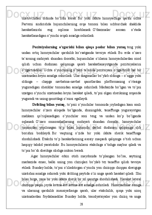 uzatuvchidan   oldinda   bo’lishi   kerak.   Bir   yoki   ikkita   himoyachiga   qarshi   uchta
Parterni   sindirishda   hujumchilarning   orqa   tomoni   bilan   uchburchak   shaklida
harakatlanishi   eng   oqilona   hisoblanadi.   O’tkazmalar   asosan   o’rtada
harakatlanadigan o’yinchi orqali amalga oshiriladi.
                        Pozitsiyalarning   o’zgarishi   bilan   qisqa   paslar   bilan   yutuq   teng   yoki
undan   ortiq   himoyachilar   qarshilik   ko’rsatganda   tavsiya   etiladi.   Bu   erda   o’zaro
ta’sirning mohiyati shundan iboratki, hujumchilar o’zlarini himoyachilardan ozod
qilish   uchun   dushman   qalqoniga   qarab   harakatlanayotganda   pozitsiyalarini
o’zgartiradilar.   Uchta  o’yinchining  o’zaro  ta’sirida  pozitsiyani   o’zgartirish  har   bir
uzatmadan keyin amalga oshiriladi.   Ular diagonallar bo’ylab oldinga – o’ngga yoki
oldinga   –   chapga   navbatma-navbat   qanotlardan   platformaning   o’rtasiga
yuguradigan   sheriklar   tomonidan   amalga   oshiriladi.   Markazda   bo’lgan   va   to’pni
uzatgan o’yinchi uzatmadan keyin harakat qiladi, to’pni olgan sherikning orqasida
yuguradi va uning qanotdagi o’rnini egallaydi.
                        Dribling   bilan   yutuq ,   to’psiz   o’yinchilar   tomonida   joylashgan   kam   sonli
himoyachilar   o’zaro   aloqada   bo’lganda,   shuningdek,   tanaffusga   yugurayotgan
mahkam   qo’riqlanadigan   o’yinchilar   soni   teng   va   undan   ko’p   bo’lganda
oqlanadi.   O’zaro   munosabatlarning   mohiyati   shundan   iboratki,   himoyachilar
tomonidan   yopilmagan   to’p   bilan   hujumchi   darhol   dushman   qalqoniga   olib
borishni   boshlaydi.   Bir   vaqtning   o’zida   bir   yoki   ikkita   sherik   tanaffusga
shoshilishadi.   Etakchi   to’p   harakatlarining   asosiy   maqsadi   qalqonga   o’tish   uchun
haqiqiy tahdid yaratishdir.   Bu himoyachilarni  etakchiga o’tishga majbur  qiladi  va
to’pni bo’sh sherikga olishga imkon beradi.
    Agar   himoyachilar   erkin   otish   maydonida   to’plangan   bo’lsa,   saytning
markazida   emas,   balki   uning   yon   chiziqlari   bo’ylab   tez   tanaffus   qilish   tavsiya
etiladi.   Bunday holda, to’pni o’zlashtirgan o’yinchi yon chiziqqa chiqqan sherigiga
uzatishni amalga oshiradi yoki dribling paytida o’zi unga qarab harakat qiladi.   Shu
bilan birga, yana bir yoki ikkita sherik bir xil qanotga shoshilishadi.   Harakat lateral
chiziqqa yaqin joyda ketma-ket ketma-ket amalga oshiriladi.   Himoyachilar soniga
va   ularning   qarshilik   xususiyatlariga   qarab,   ular   etakchilik,   qisqa   yoki   uzoq
uzatmalardan   foydalanadilar.   Bunday   holda,   translyatsiyalar   yon   chiziq   va   unga
28 