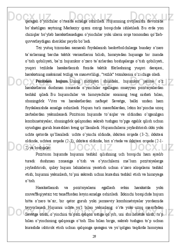 qaragan o’yinchilar  o’rtasida  amalga  oshiriladi.   Hujumning rivojlanishi  davomida
bo’shatilgan   saytning   Markaziy   qismi   oxirgi   bosqichda   ishlatiladi.   Bu   erda   yon
chiziqlar bo’ylab harakatlanadigan o’yinchilar yoki ularni orqa tomondan qo’llab-
quvvatlaydigan sheriklar paydo bo’ladi.
Tez   yutuq   tizimidan   samarali   foydalanish   basketbolchilarga   bunday   o’zaro
ta’sirlarning   barcha   taktik   variantlarini   bilish,   himoyadan   hujumga   bir   zumda
o’tish   qobiliyati,  ba’zi  hujumkor   o’zaro  ta’sirlardan  boshqalarga  o’tish  qobiliyati,
yuqori   tezlikda   harakatlanish   fonida   taktik   fikrlashning   yuqori   darajasi,
harakatning maksimal tezligi va manevrliligi, "tezlik" texnikasini o’z ichiga oladi.
Pozitsion   hujum.   Uning   mohiyati   shundaki,   hujumkor   jamoa   o’z
harakatlarini   dushman   zonasida   o’yinchilar   egallagan   muayyan   pozitsiyalardan
tashkil   qiladi.   Bu   hujumchilar   va   himoyachilar   sonining   teng   nisbati   bilan,
shuningdek   Vites   va   harakatlardan   nafaqat   Savatga,   balki   undan   ham
foydalanishda   amalga   oshiriladi.   Hujum   turli   masofalardan,   lekin   ko’pincha   uzoq
zarbalardan   yakunlanadi.   Pozitsion   hujumda   to’siqlar   va   oldindan   o’rganilgan
kombinatsiyalar, shuningdek qalqondan sakrab tushgan to’pga egalik qilish uchun
uyushgan guruh kurashlari keng qo’llaniladi.   Hujumchilarni joylashtirish ikki yoki
uchta   qatorda   qo’llaniladi:   uchta   o’yinchi   oldinda,   ikkitasi   orqada   (3-2);   ikkitasi
oldinda, uchtasi orqada (2-3); ikkitasi oldinda, biri o’rtada va ikkitasi orqada (2-1-
2) va boshqalar.
Pozitsion   hujumda   hujumni   tashkil   qilishning   uch   bosqichi   ham   ajralib
turadi:   dushman   zonasiga   o’tish   va   o’yinchilarni   ma’lum   pozitsiyalarga
joylashtirish;   qulay   hujum   lahzalarini   yaratish   uchun   o’zaro   aloqalarni   tashkil
etish; hujumni yakunlash, to’pni sakrash uchun kurashni tashkil etish va himoyaga
o’tish.
Harakatlanish   va   pozitsiyalarni   egallash   sekin   harakatda   yoki
muvaffaqiyatsiz tez tanaffusdan keyin amalga oshiriladi.   Ikkinchi bosqichda hujum
bitta   o’zaro   ta’sir,   bir   qator   guruh   yoki   jamoaviy   kombinatsiyalar   yordamida
tayyorlanadi.   Hujumni   uchta   yo’l   bilan   yakunlang:   o’rta   yoki   uzoq   masofadan
Savatga otish;  o’yinchini to’psiz qalqon ostiga qo’yib, uni shu holatda olish;  to’p
bilan   o’yinchining   qalqoniga   o’tish.   Shu   bilan   birga,   sakrab   tushgan   to’p   uchun
kurashda   ishtirok   etish   uchun   qalqonga   qaragan   va   yo’qolgan   taqdirda   himoyani
29