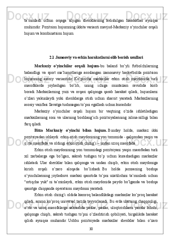 ta’minlash   uchun   orqaga   siljigan   sheriklarning   kelishilgan   harakatlari   ayniqsa
muhimdir.   Pozitsion hujumning ikkita varianti mavjud-Markaziy o’yinchilar orqali
hujum va kombinatsion hujum.
2.1   Jamoaviy va erkin harakatlarni olib borish  usullari
Markaziy   o’yinchilar   orqali   hujum - bu   baland   bo’yli   futbolchilarning
balandligi   va   sport   ma’lumotlariga   asoslangan   zamonaviy   basketbolda   pozitsion
hujumning   asosiy   variantidir.   Ko’pincha   markazlar   erkin   otish   maydonida   turli
masofalarda   joylashgan   bo’lib,   uning   ichiga   muntazam   ravishda   kirib
boradi.   Markazlarning   yuzi   va   orqasi   qalqonga   qarab   harakat   qiladi,   hujumlarni
o’zlari   yakunlaydi   yoki   sheriklarga   otish   uchun   sharoit   yaratadi.   Markazlarning
asosiy vazifasi Savatga tushmagan to’pni egallash uchun kurashdir.
Markaziy   o’yinchilar   orqali   hujum   bir   vaqtning   o’zida   ishlatiladigan
markazlarning   soni   va   ularning   boshlang’ich   pozitsiyalarining   xilma-xilligi   bilan
farq qiladi.
Bitta   Markaziy   o’yinchi   bilan   hujum.   Bunday   holda,   markaz   ikki
pozitsiyadan ishlaydi: erkin otish maydonining yon tomonida - qalqondan yaqin va
o’rta masofada va oldingi erkin otish chizig’i – undan uzoq masofada.
Erkin otish maydonining yon tomonidagi pozitsiyani  yaqin masofadan turli
xil   zarbalarga   ega   bo’lgan,   sakrab   tushgan   to’p   uchun   kurashadigan   markazlar
ishlatadi.   Ular   sheriklar   bilan   qalqonga   va   undan   chiqib,   erkin   otish   maydoniga
kirish   orqali   o’zaro   aloqada   bo’lishadi.   Bu   holda   jamoaning   boshqa
o’yinchilarining   joylashuvi   markaz   qanotida   to’pni   uzatilishini   ta’minlash   uchun
"ortiqcha  yuk" ni  ta’minlaydi, erkin otish maydonida paydo  bo’lganda va  boshqa
qanotga chiqqanda operatsion maydonni yaratadi.
Erkin otish chizig’i oldida kamroq balandlikdagi markazlar ko’proq harakat
qiladi, ammo ko’proq universal tarzda tayyorlanadi.   Bu erda ularning chaqqonligi,
o’rta   va   uzoq   masofalarga   sakrashda   paslar,   paslar,   uloqtirishlarni   yaxshi   bilishi,
qalqonga  chiqib,  sakrab  tushgan  to’pni  o’zlashtirish   qobiliyati,  birgalikda  harakat
qilish   ayniqsa   muhimdir.   Ushbu   pozitsiyada   markazlar   sheriklar   bilan   o’zaro
30