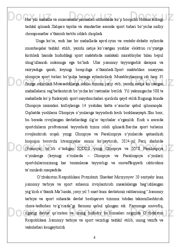 Har yili mahalla va muassasalar jamoalari ishtirokida ko’p bosqichli Hokim kubogi
tashkil  qilinadi.Xalqaro  tajriba   va  standartlar   asosida   sport   turlari  bo’yicha  milliy
chempionatlar o’tkazish tartibi ishlab chiqiladi.
Unga   ko’ra,   endi   har   bir   mahallada   aprel-iyun   va   sentabr-dekabr   oylarida
musobaqalar   tashkil   etilib,   yaxshi   natija   ko’rsatgan   yoshlar   elektron   ro’yxatga
kiritiladi   hamda   hududdagi   sport   maktabida   malakali   murabbiylar   bilan   bepul
shug’ullanish   imkoniga   ega   bo’ladi.   Ular   jismoniy   tayyorgarlik   darajasi   va
razryadiga   qarab,   keyingi   bosqichga   o’tkaziladi.Sport   maktablari   muayyan
olimpiya   sport   turlari   bo’yicha   bazaga   aylantiriladi.   Murabbiylarning   ish   haqi   35
foizga oshiriladi.Mutasaddilarga  ushbu tizimni joriy etib, yaxshi  natija ko’rsatgan
mahallalarni rag’batlantirish bo’yicha ko’rsatmalar berildi. Yil yakunigacha 508 ta
mahallada ko’p funksiyali sport maydonchalari qurilishi qayd etildi.Bugungi kunda
Olimpiya   zaxiralari   kollejlariga   14   yoshdan   katta   o’smirlar   qabul   qilinmoqda.
Oqibatda   yoshlarni   Olimpiya   o’yinlariga  tayyorlash   kech   boshlanayapti.Shu   bois,
bu   borada   rivojlangan   davlatlardagi   ilg’or   tajribalar   o’rganildi.   Endi   u   asosida
sportchilarni   professional   tayyorlash   tizimi   isloh   qilinadi.Barcha   sport   turlarini
rivojlantirish   orqali   yozgi   Olimpiya   va   Paralimpiya   o’yinlarida   qatnashish
huquqini   beruvchi   litsenziyalar   sonini   ko’paytirish,   2024-yil   Parij   shahrida
(Fransiya)   bo’lib   o’tadigan   XXXIII   yozgi   Olimpiya   va   XVII   Paralimpiya
o’yinlariga   (keyingi   o’rinlarda   –   Olimpiya   va   Paralimpiya   o’yinlari)
sportchilarimizning   har   tomonlama   tayyorligi   va   muvaffaqiyatli   ishtirokini
ta’minlash maqsadida:
  O zbekiston Respublikasi  Prezidenti Shavkat Mirziyoyev 20 sentyabr kuniʻ
jismoniy   tarbiya   va   sport   sohasini   rivojlantirish   masalalariga   bag ishlangan	
ʻ
yig ilish o tkazdi.Ma lumki, joriy yil 5 mart kuni davlatimiz rahbarining “Jismoniy	
ʻ ʻ ʼ
tarbiya   va   sport   sohasida   davlat   boshqaruvi   tizimini   tubdan   takomillashtirish
chora-tadbirlari   to g risida”gi   farmoni   qabul   qilingan   edi.   Farmonga   muvofiq,	
ʻ ʻ
ilgarigi   davlat   qo mitasi   va   uning   hududiy   bo linmalari   negizida   O zbekiston
ʻ ʻ ʻ
Respublikasi   Jismoniy   tarbiya   va   sport   vazirligi   tashkil   etilib,   uning   vazifa   va
vakolatlari kengaytirildi.
4