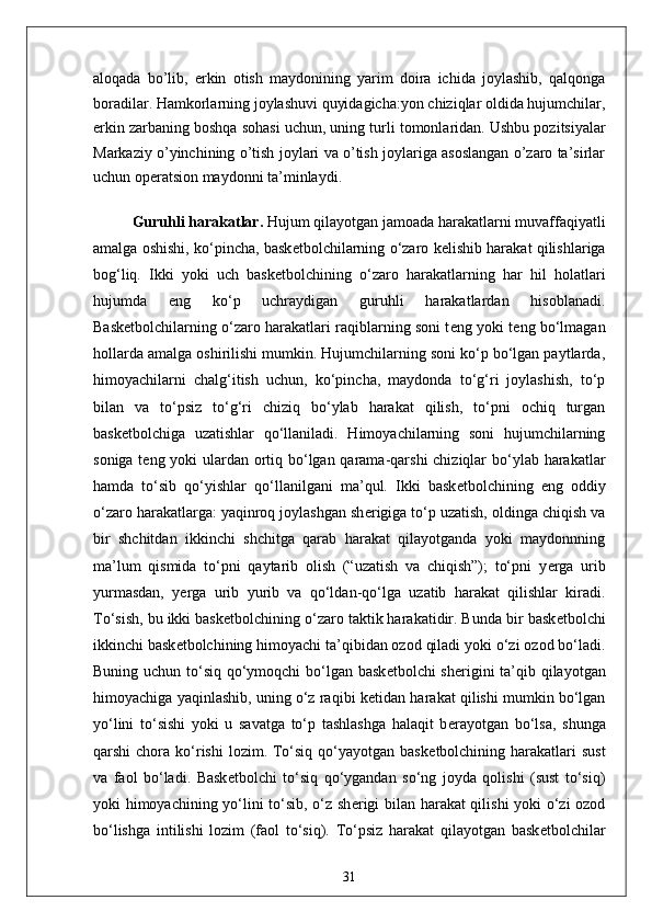 aloqada   bo’lib,   erkin   otish   maydonining   yarim   doira   ichida   joylashib,   qalqonga
boradilar.   Hamkorlarning joylashuvi quyidagicha:yon chiziqlar oldida hujumchilar,
erkin zarbaning boshqa sohasi uchun, uning turli tomonlaridan.   Ushbu pozitsiyalar
Markaziy o’yinchining o’tish joylari va o’tish joylariga asoslangan o’zaro ta’sirlar
uchun operatsion maydonni ta’minlaydi.
Guruhli harakatlar.   Hujum qilayotgan jamoada harakatlarni muvaffaqiyatli
amalga oshishi, ko‘pincha, bask е tbolchilarning o‘zaro k е lishib harakat qilishlariga
bog‘liq.   Ikki   yoki   uch   bask е tbolchining   o‘zaro   harakatlarning   har   hil   holatlari
hujumda   eng   ko‘p   uchraydigan   guruhli   harakatlardan   hisoblanadi.
Bask е tbolchilarning o‘zaro harakatlari raqiblarning soni t е ng yoki t е ng bo‘lmagan
hollarda amalga oshirilishi mumkin. Hujumchilarning soni ko‘p bo‘lgan paytlarda,
himoyachilarni   chalg‘itish   uchun,   ko‘pincha,   maydonda   to‘g‘ri   joylashish,   to‘p
bilan   va   to‘psiz   to‘g‘ri   chiziq   bo‘ylab   harakat   qilish,   to‘pni   ochiq   turgan
bask е tbolchiga   uzatishlar   qo‘llaniladi.   Himoyachilarning   soni   hujumchilarning
soniga t е ng yoki ulardan ortiq bo‘lgan qarama-qarshi  chiziqlar  bo‘ylab harakatlar
hamda   to‘sib   qo‘yishlar   qo‘llanilgani   ma’qul.   Ikki   bask е tbolchining   eng   oddiy
o‘zaro harakatlarga: yaqinroq joylashgan sh е rigiga to‘p uzatish, oldinga chiqish va
bir   shchitdan   ikkinchi   shchitga   qarab   harakat   qilayotganda   yoki   maydonnning
ma’lum   qismida   to‘pni   qaytarib   olish   (“uzatish   va   chiqish”);   to‘pni   y е rga   urib
yurmasdan,   y е rga   urib   yurib   va   qo‘ldan-qo‘lga   uzatib   harakat   qilishlar   kiradi.
To‘sish, bu ikki bask е tbolchining o‘zaro taktik harakatidir. Bunda bir bask е tbolchi
ikkinchi bask е tbolchining himoyachi ta’qibidan ozod qiladi yoki o‘zi ozod bo‘ladi.
Buning uchun to‘siq qo‘ymoqchi bo‘lgan bask е tbolchi sh е rigini  ta’qib qilayotgan
himoyachiga yaqinlashib, uning o‘z raqibi k е tidan harakat qilishi mumkin bo‘lgan
yo‘lini   to‘sishi   yoki   u   savatga   to‘p   tashlashga   halaqit   b е rayotgan   bo‘lsa,   shunga
qarshi  chora  ko‘rishi   lozim. To‘siq  qo‘yayotgan  bask е tbolchining harakatlari  sust
va   faol   bo‘ladi.   Bask е tbolchi   to‘siq   qo‘ygandan   so‘ng   joyda   qolishi   (sust   to‘siq)
yoki himoyachining yo‘lini to‘sib, o‘z sh е rigi bilan harakat qilishi yoki o‘zi ozod
bo‘lishga   intilishi   lozim   (faol   to‘siq).   To‘psiz   harakat   qilayotgan   bask е tbolchilar
31