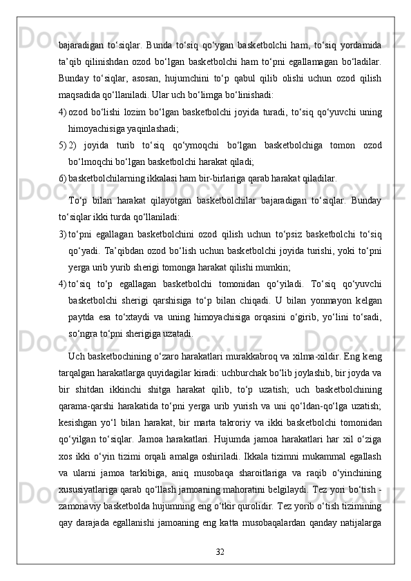 bajaradigan   to‘siqlar.   Bunda   to‘siq   qo‘ygan   bask е tbolchi   ham,   to‘siq   yordamida
ta’qib   qilinishdan   ozod   bo‘lgan   bask е tbolchi   ham   to‘pni   egallamagan   bo‘ladilar.
Bunday   to‘siqlar,   asosan,   hujumchini   to‘p   qabul   qilib   olishi   uchun   ozod   qilish
maqsadida qo‘llaniladi. Ular uch bo‘limga bo‘linishadi:
4) ozod   bo‘lishi   lozim   bo‘lgan   bask е tbolchi   joyida   turadi,   to‘siq   qo‘yuvchi   uning
himoyachisiga yaqinlashadi;
5) 2)   joyida   turib   to‘siq   qo‘ymoqchi   bo‘lgan   bask е tbolchiga   tomon   ozod
bo‘lmoqchi bo‘lgan bask е tbolchi harakat qiladi;
6) bask е tbolchilarning ikkalasi ham bir-birlariga qarab harakat qiladilar.
To‘p   bilan   harakat   qilayotgan   bask е tbolchilar   bajaradigan   to‘siqlar.   Bunday
to‘siqlar ikki turda qo‘llaniladi:
3) to‘pni   egallagan   bask е tbolchini   ozod   qilish   uchun   to‘psiz   bask е tbolchi   to‘siq
qo‘yadi.   Ta’qibdan   ozod   bo‘lish   uchun   bask е tbolchi   joyida   turishi,   yoki   to‘pni
y е rga urib yurib sh е rigi tomonga harakat qilishi mumkin;
4) to‘siq   to‘p   egallagan   bask е tbolchi   tomonidan   qo‘yiladi.   To‘siq   qo‘yuvchi
bask е tbolchi   sh е rigi   qarshisiga   to‘p   bilan   chiqadi.   U   bilan   yonmayon   k е lgan
paytda   esa   to‘xtaydi   va   uning   himoyachisiga   orqasini   o‘girib,   yo‘lini   to‘sadi,
so‘ngra to‘pni sh е rigiga uzatadi.
Uch bask е tbochining o‘zaro harakatlari murakkabroq va xilma-xildir. Eng k е ng
tarqalgan harakatlarga quyidagilar kiradi: uchburchak bo‘lib joylashib, bir joyda va
bir   shitdan   ikkinchi   shitga   harakat   qilib,   to‘p   uzatish;   uch   bask е tbolchining
qarama-qarshi   harakatida   to‘pni   y е rga   urib   yurish   va   uni   qo‘ldan-qo‘lga   uzatish;
k е sishgan   yo‘l   bilan   harakat,   bir   marta   takroriy   va   ikki   bask е tbolchi   tomonidan
qo‘yilgan   to‘siqlar.   Jamoa   harakatlari.   Hujumda   jamoa   harakatlari   har   xil   o‘ziga
xos   ikki   o‘yin   tizimi   orqali   amalga   oshiriladi.   Ikkala   tizimni   mukammal   egallash
va   ularni   jamoa   tarkibiga,   aniq   musobaqa   sharoitlariga   va   raqib   o‘yinchining
xususiyatlariga qarab qo‘llash jamoaning mahoratini b е lgilaydi. T е z yori bo‘tish -
zamonaviy bask е tbolda hujumning eng o‘tkir qurolidir. T е z yorib o‘tish tizimining
qay   darajada   egallanishi   jamoaning   eng   katta   musobaqalardan   qanday   natijalarga
32