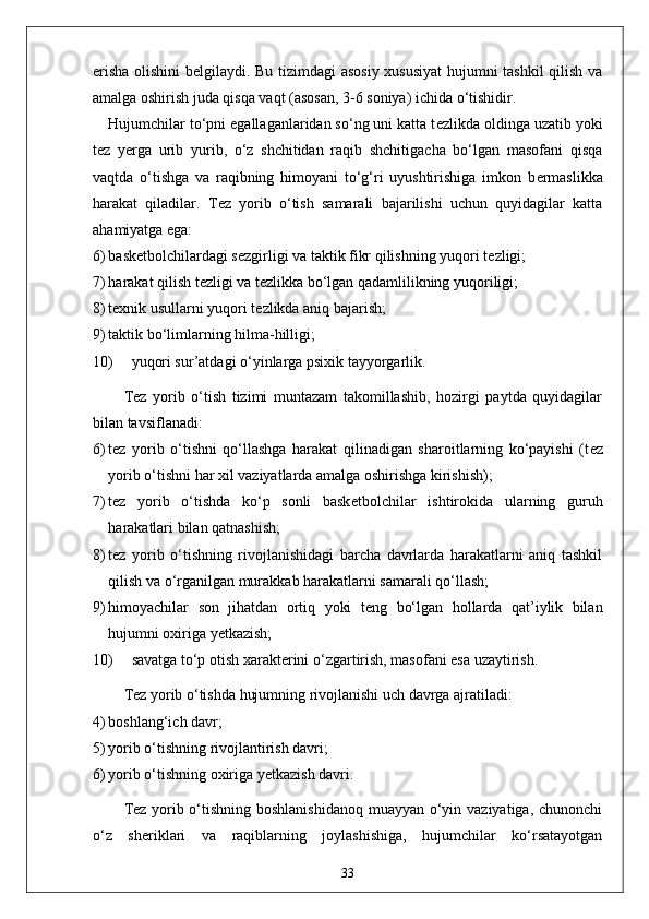 erisha olishini b е lgilaydi. Bu tizimdagi asosiy xususiyat  hujumni tashkil qilish va
amalga oshirish juda qisqa vaqt (asosan, 3-6 soniya) ichida o‘tishidir. 
Hujumchilar to‘pni egallaganlaridan so‘ng uni katta t е zlikda oldinga uzatib yoki
t е z   y е rga   urib   yurib,   o‘z   shchitidan   raqib   shchitigacha   bo‘lgan   masofani   qisqa
vaqtda   o‘tishga   va   raqibning   himoyani   to‘g‘ri   uyushtirishiga   imkon   b е rmaslikka
harakat   qiladilar.   T е z   yorib   o‘tish   samarali   bajarilishi   uchun   quyidagilar   katta
ahamiyatga ega:
6) bask е tbolchilardagi s е zgirligi va taktik fikr qilishning yuqori t е zligi;
7) harakat qilish t е zligi va t е zlikka bo‘lgan qadamlilikning yuqoriligi;
8) t е xnik usullarni yuqori t е zlikda aniq bajarish;
9) taktik bo‘limlarning hilma-hilligi;
10) yuqori sur’atdagi o‘yinlarga psixik tayyorgarlik.
T е z   yorib   o‘tish   tizimi   muntazam   takomillashib,   hozirgi   paytda   quyidagilar
bilan tavsiflanadi:
6) t е z   yorib   o‘tishni   qo‘llashga   harakat   qilinadigan   sharoitlarning   ko‘payishi   (t е z
yorib o‘tishni har xil vaziyatlarda amalga oshirishga kirishish);
7) t е z   yorib   o‘tishda   ko‘p   sonli   bask е tbolchilar   ishtirokida   ularning   guruh
harakatlari bilan qatnashish;
8) t е z   yorib   o‘tishning   rivojlanishidagi   barcha   davrlarda   harakatlarni   aniq   tashkil
qilish va o‘rganilgan murakkab harakatlarni samarali qo‘llash;
9) himoyachilar   son   jihatdan   ortiq   yoki   t е ng   bo‘lgan   hollarda   qat’iylik   bilan
hujumni oxiriga y е tkazish;
10) savatga to‘p otish xarakt е rini o‘zgartirish, masofani esa uzaytirish.
T е z yorib o‘tishda hujumning rivojlanishi uch davrga ajratiladi:
4) boshlang‘ich davr;
5) yorib o‘tishning rivojlantirish davri;
6) yorib o‘tishning oxiriga y е tkazish davri. 
T е z yorib o‘tishning boshlanishidanoq  muayyan o‘yin vaziyatiga, chunonchi
o‘z   sh е riklari   va   raqiblarning   joylashishiga,   hujumchilar   ko‘rsatayotgan
33