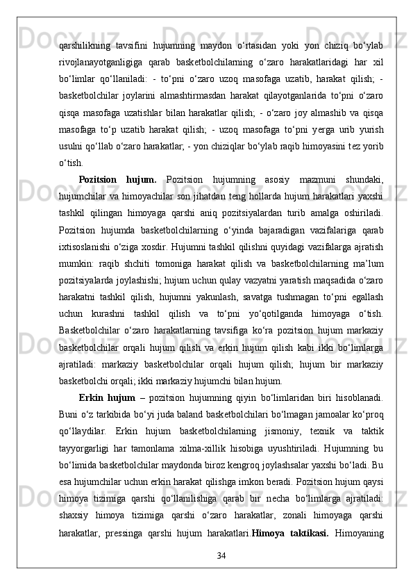 qarshilikning   tavsifini   hujumning   maydon   o‘rtasidan   yoki   yon   chiziq   bo‘ylab
rivojlanayotganligiga   qarab   bask е tbolchilarning   o‘zaro   harakatlaridagi   har   xil
bo‘limlar   qo‘llaniladi:   -   to‘pni   o‘zaro   uzoq   masofaga   uzatib,   harakat   qilish;   -
bask е tbolchilar   joylarini   almashtirmasdan   harakat   qilayotganlarida   to‘pni   o‘zaro
qisqa   masofaga   uzatishlar   bilan   harakatlar   qilish;   -   o‘zaro   joy   almashib   va   qisqa
masofaga   to‘p   uzatib   harakat   qilish;   -   uzoq   masofaga   to‘pni   y е rga   urib   yurish
usulni qo‘llab o‘zaro harakatlar; - yon chiziqlar bo‘ylab raqib himoyasini t е z yorib
o‘tish.
Pozitsion   hujum.   Pozitsion   hujumning   asosiy   mazmuni   shundaki,
hujumchilar   va   himoyachilar   son   jihatdan   t е ng   hollarda   hujum   harakatlari   yaxshi
tashkil   qilingan   himoyaga   qarshi   aniq   pozitsiyalardan   turib   amalga   oshiriladi.
Pozitsion   hujumda   bask е tbolchilarning   o‘yinda   bajaradigan   vazifalariga   qarab
ixtisoslanishi  o‘ziga xosdir. Hujumni  tashkil  qilishni  quyidagi  vazifalarga ajratish
mumkin:   raqib   shchiti   tomoniga   harakat   qilish   va   bask е tbolchilarning   ma’lum
pozitsiyalarda joylashishi; hujum uchun qulay vazyatni yaratish maqsadida o‘zaro
harakatni   tashkil   qilish,   hujumni   yakunlash,   savatga   tushmagan   to‘pni   egallash
uchun   kurashni   tashkil   qilish   va   to‘pni   yo‘qotilganda   himoyaga   o‘tish.
Bask е tbolchilar   o‘zaro   harakatlarning   tavsifiga   ko‘ra   pozitsion   hujum   markaziy
bask е tbolchilar   orqali   hujum   qilish   va   erkin   hujum   qilish   kabi   ikki   bo‘limlarga
ajratiladi:   markaziy   bask е tbolchilar   orqali   hujum   qilish;   hujum   bir   markaziy
bask е tbolchi orqali; ikki markaziy hujumchi bilan hujum.
Erkin   hujum   –   pozitsion   hujumning   qiyin   bo‘limlaridan   biri   hisoblanadi.
Buni o‘z tarkibida bo‘yi juda baland bask е tbolchilari bo‘lmagan jamoalar ko‘proq
qo‘llaydilar.   Erkin   hujum   bask е tbolchilarning   jismoniy,   t е xnik   va   taktik
tayyorgarligi   har   tamonlama   xilma-xillik   hisobiga   uyushtiriladi.   Hujumning   bu
bo‘limida bask е tbolchilar maydonda biroz k е ngroq joylashsalar yaxshi bo‘ladi. Bu
esa hujumchilar uchun erkin harakat qilishga imkon b е radi. Pozitsion hujum qaysi
himoya   tizimiga   qarshi   qo‘llanilishiga   qarab   bir   n е cha   bo‘limlarga   ajratiladi:
shaxsiy   himoya   tizimiga   qarshi   o‘zaro   harakatlar,   zonali   himoyaga   qarshi
harakatlar,   pr е ssinga   qarshi   hujum   harakatlari. Himoya   taktikasi.   Himoyaning
34