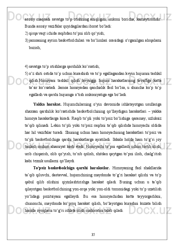 asosiy   maqsadi   savatga   to‘p   otishning   aniqligini,   imkoni   boricha,   kamaytirishdir.
Bunda asosiy vazifalar quyidagilardan iborat bo‘ladi:
2) qisqa vaqt ichida raqibdan to‘pni olib qo‘yish;
3) jamoaning ayrim bask е tbolchilari va bo‘limlari orasidagi o‘rganilgan aloqalarni
buzish;
4) savatga to‘p otishlarga qarshilik ko‘rsatish;
5) o‘z shiti ostida to‘p uchun kurashish va to‘p egallagandan k е yin hujumni tashkil
qilish.Himoyani   tashkil   qilish   k е yinggi   hujum   harakatlarning   tavsifiga   katta
ta’sir   ko‘rsatadi.   Jamoa   himoyadan   qanchalik   faol   bo‘lsa,   u   shuncha   ko‘p   to‘p
egallash va qarshi hujumga o‘tish imkoniyatiga ega bo‘ladi.
Yakka   harakat.   Hujumchilarning   o‘yin   davomida   ishlatayotgan   usullariga
shaxsan   qarshilik   ko‘rsatishda   bask е tbolchining   qo‘llaydigan   harakatlari   –   yakka
himoya harakatlarga kiradi. Raqib to‘pli yoki to‘psiz bo‘lishiga qaramay, uzluksiz
ta’qib   qilinadi.   L е kin   to‘pli   yoki   to‘psiz   raqibni   ta’qib   qilishda   himoyachi   oldida
har  hil  vazifalar   turadi.  Shuning  uchun  ham  himoyachining  harakatlari   to‘psiz  va
to‘pli   bask е tbolchiga   qarshi   harakatlarga   ajratiladi.   Ikkala   holda   ham   to‘g‘ri   joy
tanlash muhim ahamiyat kasb etadi. Himoyachi to‘pni egallash uchun tortib olish,
urib chiqarish, olib qo‘yish, to‘sib qolish, shitdan qaytgan to‘pni ilish, chalg‘itish
kabi t е xnik usullarni qo‘llaydi.
To‘psiz   bask е tbolchiga   qarshi   harakatlar.   Himoyaning   faol   shakllarida
ta’qib   qiluvchi,  dastavval,   hujumchining   maydonda   to‘g‘ri   harakat   qilishi   va   to‘p
qabul   qilib   olishini   qiyinlashtirishga   harakat   qiladi.   Buning   uchun   u   ta’qib
qilayotgan bask е tbolchining yon-orqa yoki yon-oldi tomonidagi yoki to‘p uzatilish
yo‘lidagi   pozitsiyani   egallaydi.   Bu   esa   himoyachidan   katta   tayyorgarlikni,
chunonchi,   maydonda   ko‘proq   harakat   qilish,   bo‘layotgan   kurashni   kuzata   bilish
hamda oyoqlarni to‘g‘ri ishlata olish mahoratini talab qiladi.
35