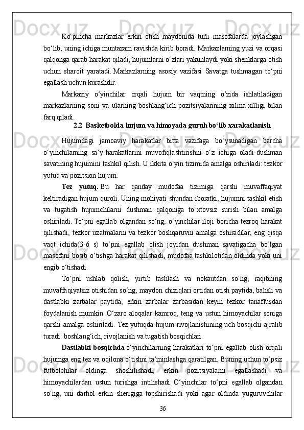 Ko‘pincha   markazlar   erkin   otish   maydonida   turli   masofalarda   joylashgan
bo‘lib, uning ichiga muntazam ravishda kirib boradi.   Markazlarning yuzi va orqasi
qalqonga qarab harakat qiladi, hujumlarni o‘zlari yakunlaydi yoki sheriklarga otish
uchun   sharoit   yaratadi.   Markazlarning   asosiy   vazifasi   Savatga   tushmagan   to‘pni
egallash uchun kurashdir.
Markaziy   o‘yinchilar   orqali   hujum   bir   vaqtning   o‘zida   ishlatiladigan
markazlarning   soni   va   ularning   boshlang‘ich   pozitsiyalarining   xilma-xilligi   bilan
farq qiladi.
2.2    Basketbol da  h ujum  va himoyada guruh bo‘lib xarakatlanish  
Hujumdagi   jamoaviy   harakatlar   bitta   vazifaga   bo‘ysunadigan   barcha
o‘yinchilarning   sa’y-harakatlarini   muvofiqlashtirishni   o‘z   ichiga   oladi-dushman
savatining hujumini tashkil qilish.   U ikkita o‘yin tizimida amalga oshiriladi: tezkor
yutuq va pozitsion hujum.
Tez   yutuq .   Bu   har   qanday   mudofaa   tizimiga   qarshi   muvaffaqiyat
keltiradigan hujum quroli.   Uning mohiyati shundan iboratki, hujumni tashkil etish
va   tugatish   hujumchilarni   dushman   qalqoniga   to‘xtovsiz   surish   bilan   amalga
oshiriladi.   To‘pni   egallab   olgandan   so‘ng,   o‘yinchilar   iloji   boricha   tezroq   harakat
qilishadi, tezkor  uzatmalarni va tezkor boshqaruvni  amalga oshiradilar, eng qisqa
vaqt   ichida(3-6   s)   to‘pni   egallab   olish   joyidan   dushman   savatigacha   bo‘lgan
masofani bosib o‘tishga harakat qilishadi, mudofaa tashkilotidan oldinda yoki uni
engib o‘tishadi.
To‘pni   ushlab   qolish,   yirtib   tashlash   va   nokautdan   so‘ng,   raqibning
muvaffaqiyatsiz otishidan so‘ng, maydon chiziqlari ortidan otish paytida, bahsli va
dastlabki   zarbalar   paytida,   erkin   zarbalar   zarbasidan   keyin   tezkor   tanaffusdan
foydalanish   mumkin.   O‘zaro   aloqalar   kamroq,  teng   va   ustun   himoyachilar   soniga
qarshi  amalga oshiriladi.   Tez  yutuqda hujum  rivojlanishining uch bosqichi  ajralib
turadi: boshlang‘ich, rivojlanish va tugatish bosqichlari.
Dastlabki   bosqichda   o‘yinchilarning   harakatlari   to‘pni   egallab   olish   orqali
hujumga eng tez va oqilona o‘tishni ta’minlashga qaratilgan.   Buning uchun to‘psiz
futbolchilar   oldinga   shoshilishadi,   erkin   pozitsiyalarni   egallashadi   va
himoyachilardan   ustun   turishga   intilishadi.   O‘yinchilar   to‘pni   egallab   olgandan
so‘ng,   uni   darhol   erkin   sherigiga   topshirishadi   yoki   agar   oldinda   yuguruvchilar
36