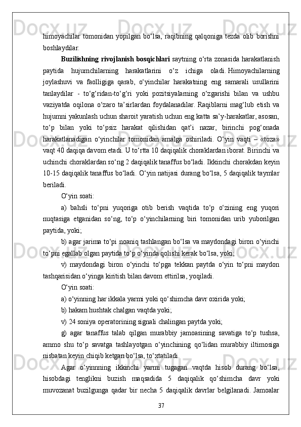 himoyachilar   tomonidan   yopilgan   bo‘lsa,   raqibning   qalqoniga   tezda   olib   borishni
boshlaydilar.
Buzilishning  rivojlanish   bosqichlari   saytning  o‘rta   zonasida  harakatlanish
paytida   hujumchilarning   harakatlarini   o‘z   ichiga   oladi.   Himoyachilarning
joylashuvi   va   faolligiga   qarab,   o‘yinchilar   harakatning   eng   samarali   usullarini
tanlaydilar   -   to‘g‘ridan-to‘g‘ri   yoki   pozitsiyalarning   o‘zgarishi   bilan   va   ushbu
vaziyatda   oqilona   o‘zaro   ta’sirlardan   foydalanadilar.   Raqiblarni   mag‘lub   etish   va
hujumni yakunlash uchun sharoit yaratish uchun eng katta sa’y-harakatlar, asosan,
to‘p   bilan   yoki   to‘psiz   harakat   qilishidan   qat’i   nazar,   birinchi   pog‘onada
harakatlanadigan   o‘yinchilar   tomonidan   amalga   oshiriladi.   O‘yin   vaqti   –   «toza»
vaqt 40 daqiqa davom etadi. U to‘rtta 10 daqiqalik choraklardan iborat. Birinchi va
uchinchi choraklardan so‘ng 2 daqiqalik tanaffus bo‘ladi. Ikkinchi chorakdan keyin
10-15 daqiqalik tanaffus bo‘ladi. O‘yin natijasi durang bo‘lsa, 5 daqiqalik taymlar
beriladi.
O‘yin soati:
a)   bahsli   to‘pni   yuqoriga   otib   berish   vaqtida   to‘p   o‘zining   eng   yuqori
nuqtasiga   etganidan   so‘ng,   to‘p   o‘yinchilarning   biri   tomonidan   urib   yuborilgan
paytida, yoki;
b) agar jarima to‘pi noaniq tashlangan bo‘lsa va maydondagi biron o‘yinchi
to‘pni egallab olgan paytida to‘p o‘yinda qolishi kerak bo‘lsa, yoki;
v)   maydondagi   biron   o‘yinchi   to‘pga   tekkan   paytda   o‘yin   to‘pni   maydon
tashqarisidan o‘yinga kiritish bilan davom ettirilsa, yoqiladi.
O‘yin soati:
a) o‘yinning har ikkala yarmi yoki qo‘shimcha davr oxirida yoki;
b) hakam hushtak chalgan vaqtda yoki;
v) 24 soniya operatorining signali chalingan paytda yoki;
g)   agar   tanaffus   talab   qilgan   murabbiy   jamoasining   savatiga   to‘p   tushsa,
ammo   shu   to‘p   savatga   tashlayotgan   o‘yinchining   qo‘lidan   murabbiy   iltimosiga
nisbatan keyin chiqib ketgan bo‘lsa, to‘xtatiladi. 
Agar   o‘yinnning   ikkinchi   yarmi   tugagan   vaqtda   hisob   durang   bo‘lsa,
hisobdagi   tenglikni   buzish   maqsadida   5   daqiqalik   qo‘shimcha   davr   yoki
muvozanat   buzilgunga   qadar   bir   necha   5   daqiqalik   davrlar   belgilanadi.   Jamoalar
37