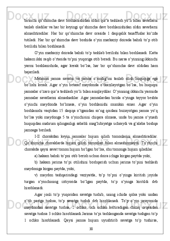 birinchi qo‘shimcha davr boshlanishidan oldin qur’a tashlash yo‘li bilan savatlarni
tanlab oladilar va har bir keyingi qo‘shimcha davr boshlanishidan oldin savatlarni
almashtiradilar.   Har   bir   qo‘shimcha   davr   orasida   1   daqiqalik   tanaffuslar   ko‘zda
tutiladi. Har  bir qo‘shimcha  davr boshida o‘yin markaziy doirada bahsli  to‘p otib
berilishi bilan boshlanadi.
O‘yin markaziy doirada bahsli to‘p tashlab berilishi bilan boshlanadi. Katta
hakam ikki raqib o‘rtasida to‘pni yuqoriga otib beradi. Bu narsa o‘yinning ikkinchi
yarmi   boshlanishida,   agar   kerak   bo‘lsa,   har   bir   qo‘shimcha   davr   oldidan   ham
bajariladi.
Mehmon   jamoa   savatni   va   jamoa   o‘rindig‘ini   tanlab   olish   huquqiga   ega
bo‘lishi   kerak.   Agar   o‘yin   betaraf   maydonda   o‘tkazilayotgan   bo‘lsa,   bu   huquqni
jamoalar o‘zaro qur’a tashlash yo‘li bilan aniqlaydilar. O‘yinning ikkinchi yarmida
jamoalar   savatlarini   almashadilar.   Agar   jamoalardan   birida   o‘yinga   tayyor   beshta
o‘yinchi   maydonda   bo‘lmasa,   o‘yin   boshlanishi   mumkin   emas.   Agar   o‘yin
boshlanishi   vaqtidan   15   daqiqa   o‘tganidan   so‘ng   qoidani   buzayotgan   jamoa   yo‘q
bo‘lsa   yoki   maydonga   5   ta   o‘yinchisini   chiqara   olmasa,   unda   bu   jamoa   o‘ynash
huquqidan mahrum qilinganligi sababli mag‘lubiyatga uchraydi va g‘alaba boshqa
jamoaga beriladi.
I-II   chorakdan   keyin   jamoalar   hujum   qilish   tomonlarini   almashtiradilar.
Qo‘shimcha   choraklarda   hujum   qilish   tomonlari   bilan   almashinmaydi.   To‘rtinchi
chorakda qaysi savat tomon hujum bo‘lgan bo‘lsa, shu tomonga hujum qiladilar.
a) hakam bahsli to‘pni otib berish uchun doira ichiga kirgan paytda yoki;
b)   hakam   jarima   to‘pi   otilishini   boshqarish   uchun   jarima   to‘pini   tashlash
maydoniga kirgan paytda, yoki;
v)   maydon   tashqarisidagi   vaziyatda,   to‘p   to‘pni   o‘yinga   kiritish   joyida
turgan   o‘yinchining   ixtiyorida   bo‘lgan   paytda,   to‘p   o‘yinga   kiritildi   deb
hisoblanadi.
Agar   jonli   to‘p   yuqoridan   savatga   tushib,   uning   ichida   qolsa   yoki   undan
o‘tib   pastga   tushsa,   to‘p   savatga   tushdi   deb   hisoblanadi.   To‘p   o‘yin   jarayonida
maydondan   savatga   tushsa,   2   ochko,   uch   ochko   keltiradigan   chiziq   orqasidan
savatga tushsa 3 ochko hisoblanadi.Jarima to‘pi tashlanganda savatga tushgan to‘p
1   ochko   hisoblanadi.   Qaysi   jamoa   hujum   uyushtirib   savatga   to‘p   tushirsa,
38
