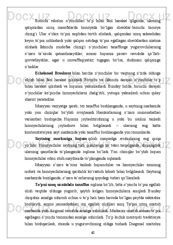 Birinchi   eshelon   o‘yinchilari   to‘p   bilan   faol   harakat   qilganda,   ularning
qalqonidan   uzoq   masofalarda   himoyada   bo‘lgan   sheriklar-birinchi   himoya
chizig‘i.   Ular   o‘zlari   to‘pni   raqibdan   tortib   olishadi,   qalqondan   uzoq   sakrashdan
keyin to‘pni ushlashadi yoki qalqon ostidagi to‘pni egallagan sheriklardan uzatma
olishadi.   Ikkinchi   mudofaa   chizig‘i   o‘yinchilari   tanaffusga   yuguruvchilarning
o‘zaro   ta’sirida   qatnashmaydilar,   ammo   hujumni   passiv   ravishda   qo‘llab-
quvvatlaydilar,   agar   u   muvaffaqiyatsiz   tugagan   bo‘lsa,   dushman   qalqoniga
o‘tadilar.
Echeloned   Breakout   bilan   barcha   o‘yinchilar   bir   vaqtning   o‘zida   oldinga
siljish   bilan   faol   harakat   qilishadi.   Birinchi   va   ikkinchi   darajali   o‘yinchilar   to‘p
bilan   harakat   qilishadi   va   hujumni   yakunlashadi.   Bunday   holda,   birinchi   darajali
o‘yinchilar   ko‘pincha   himoyachilarni   chalg‘itib,   yutuqni   yakunlash   uchun   qulay
sharoit yaratadilar.
Muayyan vaziyatga qarab, tez tanaffus boshlanganda, u saytning markazida
yoki   yon   chiziqlar   bo‘ylab   rivojlanadi.   Hamkorlarning   o‘zaro   munosabatlari
variantlari   boshqacha.   Hujumni   joylashtirishning   u   yoki   bu   usulini   tanlash
himoyachilarning   joylashuvi   bilan   belgilanadi   –   ularning   eng   katta
kontsentratsiyasi sayt markazida yoki tanaffus boshlanganda yon tomonlarda.
Saytning   markaziga   hujum   qilish   maqsadga   erishishning   eng   qisqa
yo‘lidir.   Himoyachilar   saytning   turli   qismlariga   bir   tekis   tarqalganda,   shuningdek
ularning   qanotlarda   to‘planganda   oqilona   bo‘ladi.   Yon   chiziqlar   bo‘ylab   hujum
himoyachilar erkin otish maydonida to‘planganda oqlanadi.
Muayyan   o‘zaro   ta’sirni   tanlash   hujumchilar   va   himoyachilar   sonining
nisbati va himoyachilarning qarshilik ko‘rsatish tabiati bilan belgilanadi.   Saytning
markazida buzilganda, o‘zaro ta’sirlarning quyidagi turlari qo‘llaniladi.
To‘pni uzoq uzatishda tanaffus   oqilona bo‘lib, bitta o‘yinchi to‘pni egallab
olish   vaqtida   oldinga   yugurib,   qaytib   kelgan   himoyachilarni   aniqladi.   Bunday
chiqishni amalga oshirish uchun u to‘p hali ham havoda bo‘lgan paytda sakrashni
boshlaydi,   ammo   jamoadoshlari   uni   egallab   olishlari   aniq.   To‘pni   uzoq   uzatish
markazda yoki diagonal ravishda amalga oshiriladi.   Markazni uzatish asosan to‘pni
egallagan o‘yinchi tomonidan amalga oshiriladi.   To‘p kichik menteşeli traektoriya
bilan   boshqariladi,   shunda   u   yuguruvchining   oldiga   tushadi.   Diagonal   uzatishni
40