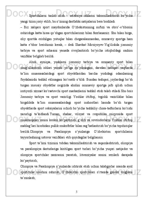 Sportchilarni   tanlab   olish   –   seleksiya   ishlarini   takomillashtirish   bo yichaʻ
yangi tizim joriy etilib, bu o zining dastlabki natijalarini bera boshladi.	
ʻ
–   Biz   xalqaro   sport   maydonlarida   O zbekistonning   nufuzi   va   obro -e tiborini	
ʻ ʻ ʼ
oshirishga katta hissa qo shgan sportchilarimiz bilan faxrlanamiz. Shu bilan birga,	
ʻ
oliy   sportda   erishilgan   yutuqlar   bilan   chegaralanmasdan,   ommaviy   sportga   ham
katta   e tibor   berishimiz   kerak,   –   dedi   Shavkat   Mirziyoyev.Yig ilishda   jismoniy	
ʼ ʻ
tarbiya   va   sport   sohasini   yanada   rivojlantirish   bo yicha   istiqboldagi   muhim	
ʻ
vazifalar belgilab berildi.
Aholi,   ayniqsa,   yoshlarni   jismoniy   tarbiya   va   ommaviy   sport   bilan
shug ullantirish   ishlari   yaxshi   yo lga   qo yilmagani,   darsdan   tashqari   vaqtlarda	
ʻ ʻ ʻ
ta lim   muassasalaridagi   sport   obyektlaridan   barcha   yoshdagi   odamlarning	
ʼ
foydalanishi tashkil etilmagani ko rsatib o tildi. Bundan tashqari, joylardagi bo sh	
ʻ ʻ ʻ
turgan   xususiy   obyektlar   negizida   aholini   ommaviy   sportga   jalb   qilish   uchun
imtiyozli xizmat ko rsatuvchi sport markazlarini tashkil etish talab etiladi.Shu bois	
ʻ
Jismoniy   tarbiya   va   sport   vazirligi   Yoshlar   ittifoqi,   tegishli   vazirliklar   bilan
birgalikda   ta lim   muassasalaridagi   sport   inshootlari   hamda   bo sh   turgan	
ʼ ʻ
obyektlarda sport seksiyalarini ochish bo yicha tashkiliy chora-tadbirlarni ko rishi	
ʻ ʻ
zarurligi   ta kidlandi.Tuman,   shahar,   viloyat   va   respublika   miqyosida   sport	
ʼ
musobaqalari   sonini   keskin   ko paytirish,   g olib   va   sovrindorlarni   Yoshlar   ittifoqi	
ʻ ʻ
mablag lari hisobidan pullik mukofotlar bilan rag batlantirish bo yicha topshiriqlar	
ʻ ʻ ʻ
berildi.Olimpiya   va   Paralimpiya   o’yinlariga   O’zbekiston   sportchilarini
tayyorlashning ustuvor vazifalari etib quyidagilar belgilansin:
Sport   ta’limi   tizimini   tubdan   takomillashtirish   va   raqamlashtirish,   olimpiya
va   paralimpiya   dasturlariga   kiritilgan   sport   turlari   bo’yicha   yuqori   natijador   va
olimpiya   sportchilar   zaxirasini   yaratish,   litsenziyalar   sonini   sezilarli   darajada
ko’paytirish;
Olimpiya va Paralimpiya o’yinlarida ishtirok etish uchun talabgorlar  orasida ayol
sportchilar   ulushini   oshirish,   O’zbekiston   sportchilari   o’rtasida   gender   tenglikni
ta’minlash;
5