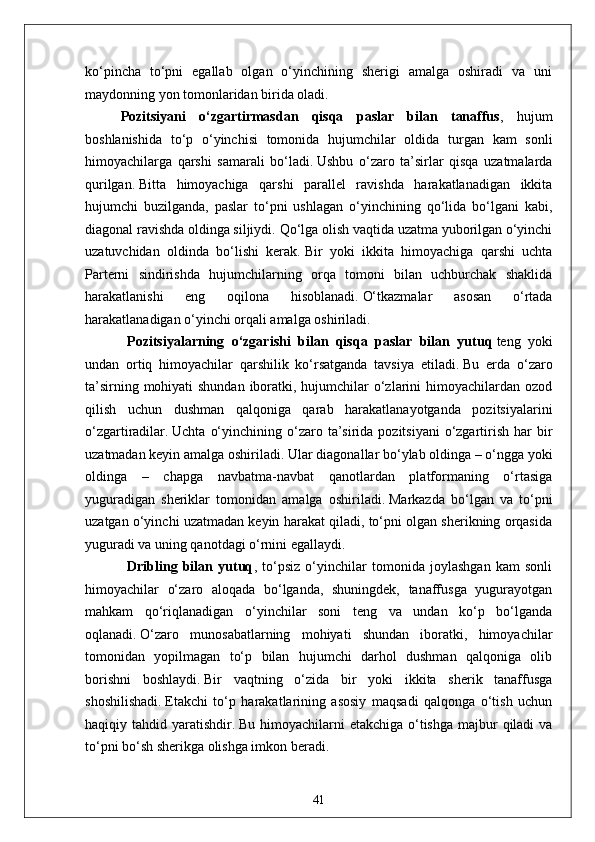 ko‘pincha   to‘pni   egallab   olgan   o‘yinchining   sherigi   amalga   oshiradi   va   uni
maydonning yon tomonlaridan birida oladi.
Pozitsiyani   o‘zgartirmasdan   qisqa   paslar   bilan   tanaffus ,   hujum
boshlanishida   to‘p   o‘yinchisi   tomonida   hujumchilar   oldida   turgan   kam   sonli
himoyachilarga   qarshi   samarali   bo‘ladi.   Ushbu   o‘zaro   ta’sirlar   qisqa   uzatmalarda
qurilgan.   Bitta   himoyachiga   qarshi   parallel   ravishda   harakatlanadigan   ikkita
hujumchi   buzilganda,   paslar   to‘pni   ushlagan   o‘yinchining   qo‘lida   bo‘lgani   kabi,
diagonal ravishda oldinga siljiydi.   Qo‘lga olish vaqtida uzatma yuborilgan o‘yinchi
uzatuvchidan   oldinda   bo‘lishi   kerak.   Bir   yoki   ikkita   himoyachiga   qarshi   uchta
Parterni   sindirishda   hujumchilarning   orqa   tomoni   bilan   uchburchak   shaklida
harakatlanishi   eng   oqilona   hisoblanadi.   O‘tkazmalar   asosan   o‘rtada
harakatlanadigan o‘yinchi orqali amalga oshiriladi.
                        Pozitsiyalarning   o‘zgarishi   bilan   qisqa   paslar   bilan   yutuq   teng   yoki
undan   ortiq   himoyachilar   qarshilik   ko‘rsatganda   tavsiya   etiladi.   Bu   erda   o‘zaro
ta’sirning mohiyati shundan iboratki, hujumchilar o‘zlarini himoyachilardan ozod
qilish   uchun   dushman   qalqoniga   qarab   harakatlanayotganda   pozitsiyalarini
o‘zgartiradilar.   Uchta  o‘yinchining  o‘zaro  ta’sirida  pozitsiyani   o‘zgartirish  har   bir
uzatmadan keyin amalga oshiriladi.   Ular diagonallar bo‘ylab oldinga – o‘ngga yoki
oldinga   –   chapga   navbatma-navbat   qanotlardan   platformaning   o‘rtasiga
yuguradigan   sheriklar   tomonidan   amalga   oshiriladi.   Markazda   bo‘lgan   va   to‘pni
uzatgan o‘yinchi uzatmadan keyin harakat qiladi, to‘pni olgan sherikning orqasida
yuguradi va uning qanotdagi o‘rnini egallaydi.
                        Dribling   bilan   yutuq ,   to‘psiz   o‘yinchilar   tomonida   joylashgan   kam   sonli
himoyachilar   o‘zaro   aloqada   bo‘lganda,   shuningdek,   tanaffusga   yugurayotgan
mahkam   qo‘riqlanadigan   o‘yinchilar   soni   teng   va   undan   ko‘p   bo‘lganda
oqlanadi.   O‘zaro   munosabatlarning   mohiyati   shundan   iboratki,   himoyachilar
tomonidan   yopilmagan   to‘p   bilan   hujumchi   darhol   dushman   qalqoniga   olib
borishni   boshlaydi.   Bir   vaqtning   o‘zida   bir   yoki   ikkita   sherik   tanaffusga
shoshilishadi.   Etakchi   to‘p   harakatlarining   asosiy   maqsadi   qalqonga   o‘tish   uchun
haqiqiy tahdid yaratishdir.   Bu himoyachilarni  etakchiga o‘tishga majbur  qiladi  va
to‘pni bo‘sh sherikga olishga imkon beradi.
41 