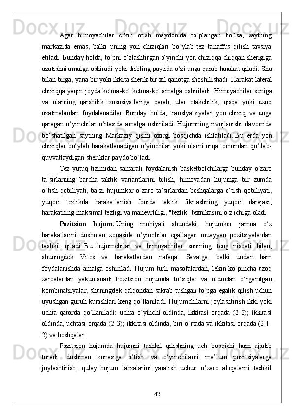 Agar   himoyachilar   erkin   otish   maydonida   to‘plangan   bo‘lsa,   saytning
markazida   emas,   balki   uning   yon   chiziqlari   bo‘ylab   tez   tanaffus   qilish   tavsiya
etiladi.   Bunday holda, to‘pni o‘zlashtirgan o‘yinchi yon chiziqqa chiqqan sherigiga
uzatishni amalga oshiradi yoki dribling paytida o‘zi unga qarab harakat qiladi.   Shu
bilan birga, yana bir yoki ikkita sherik bir xil qanotga shoshilishadi.   Harakat lateral
chiziqqa yaqin joyda ketma-ket ketma-ket amalga oshiriladi.   Himoyachilar soniga
va   ularning   qarshilik   xususiyatlariga   qarab,   ular   etakchilik,   qisqa   yoki   uzoq
uzatmalardan   foydalanadilar.   Bunday   holda,   translyatsiyalar   yon   chiziq   va   unga
qaragan o‘yinchilar  o‘rtasida  amalga  oshiriladi.   Hujumning rivojlanishi  davomida
bo‘shatilgan   saytning   Markaziy   qismi   oxirgi   bosqichda   ishlatiladi.   Bu   erda   yon
chiziqlar bo‘ylab harakatlanadigan o‘yinchilar yoki ularni orqa tomondan qo‘llab-
quvvatlaydigan sheriklar paydo bo‘ladi.
Tez   yutuq   tizimidan   samarali   foydalanish   basketbolchilarga   bunday   o‘zaro
ta’sirlarning   barcha   taktik   variantlarini   bilish,   himoyadan   hujumga   bir   zumda
o‘tish   qobiliyati,  ba’zi  hujumkor   o‘zaro  ta’sirlardan  boshqalarga  o‘tish  qobiliyati,
yuqori   tezlikda   harakatlanish   fonida   taktik   fikrlashning   yuqori   darajasi,
harakatning maksimal tezligi va manevrliligi, "tezlik" texnikasini o‘z ichiga oladi.
Pozitsion   hujum.   Uning   mohiyati   shundaki,   hujumkor   jamoa   o‘z
harakatlarini   dushman   zonasida   o‘yinchilar   egallagan   muayyan   pozitsiyalardan
tashkil   qiladi.   Bu   hujumchilar   va   himoyachilar   sonining   teng   nisbati   bilan,
shuningdek   Vites   va   harakatlardan   nafaqat   Savatga,   balki   undan   ham
foydalanishda   amalga   oshiriladi.   Hujum   turli   masofalardan,   lekin   ko‘pincha   uzoq
zarbalardan   yakunlanadi.   Pozitsion   hujumda   to‘siqlar   va   oldindan   o‘rganilgan
kombinatsiyalar, shuningdek qalqondan sakrab tushgan to‘pga egalik qilish uchun
uyushgan guruh kurashlari keng qo‘llaniladi.   Hujumchilarni joylashtirish ikki yoki
uchta   qatorda   qo‘llaniladi:   uchta   o‘yinchi   oldinda,   ikkitasi   orqada   (3-2);   ikkitasi
oldinda, uchtasi orqada (2-3); ikkitasi oldinda, biri o‘rtada va ikkitasi orqada (2-1-
2) va boshqalar.
Pozitsion   hujumda   hujumni   tashkil   qilishning   uch   bosqichi   ham   ajralib
turadi:   dushman   zonasiga   o‘tish   va   o‘yinchilarni   ma’lum   pozitsiyalarga
joylashtirish;   qulay   hujum   lahzalarini   yaratish   uchun   o‘zaro   aloqalarni   tashkil
42
