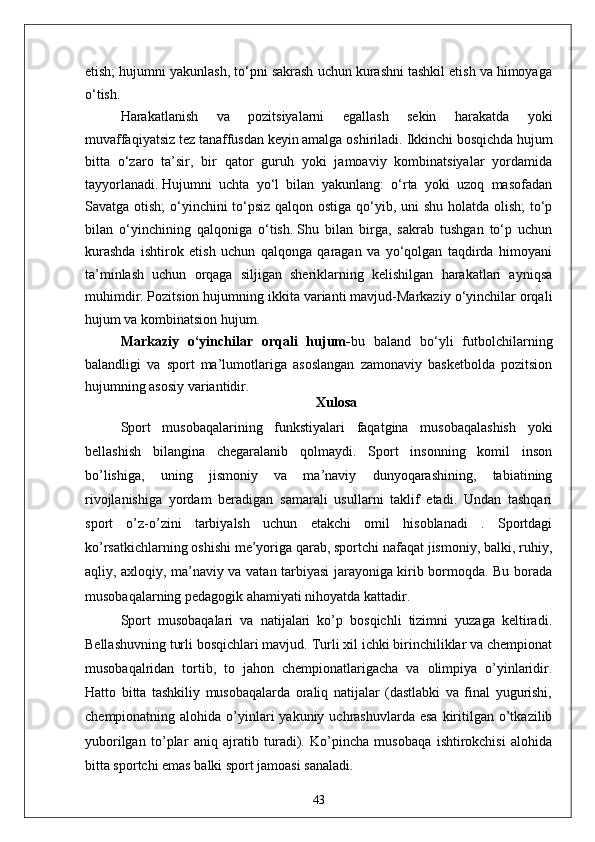 etish; hujumni yakunlash, to‘pni sakrash uchun kurashni tashkil etish va himoyaga
o‘tish.
Harakatlanish   va   pozitsiyalarni   egallash   sekin   harakatda   yoki
muvaffaqiyatsiz tez tanaffusdan keyin amalga oshiriladi.   Ikkinchi bosqichda hujum
bitta   o‘zaro   ta’sir,   bir   qator   guruh   yoki   jamoaviy   kombinatsiyalar   yordamida
tayyorlanadi.   Hujumni   uchta   yo‘l   bilan   yakunlang:   o‘rta   yoki   uzoq   masofadan
Savatga otish;  o‘yinchini to‘psiz qalqon ostiga qo‘yib, uni shu holatda olish;  to‘p
bilan   o‘yinchining   qalqoniga   o‘tish.   Shu   bilan   birga,   sakrab   tushgan   to‘p   uchun
kurashda   ishtirok   etish   uchun   qalqonga   qaragan   va   yo‘qolgan   taqdirda   himoyani
ta’minlash   uchun   orqaga   siljigan   sheriklarning   kelishilgan   harakatlari   ayniqsa
muhimdir.   Pozitsion hujumning ikkita varianti mavjud-Markaziy o‘yinchilar orqali
hujum va kombinatsion hujum.
Markaziy   o‘yinchilar   orqali   hujum - bu   baland   bo‘yli   futbolchilarning
balandligi   va   sport   ma’lumotlariga   asoslangan   zamonaviy   basketbolda   pozitsion
hujumning asosiy variantidir.  
Xulosa
Sport   musobaqalarining   funkstiyalari   faqatgina   musobaqalashish   yoki
bellashish   bilangina   chegaralanib   qolmaydi.   Sport   insonning   komil   inson
bo’lishiga,   uning   jismoniy   va   ma’naviy   dunyoqarashining,   tabiatining
rivojlanishiga   yordam   beradigan   samarali   usullarni   taklif   etadi.   Undan   tashqari
sport   o’z-o’zini   tarbiyalsh   uchun   etakchi   omil   hisoblanadi   .   Sportdagi
ko’rsatkichlarning oshishi me’yoriga qarab, sportchi nafaqat jismoniy, balki, ruhiy,
aqliy, axloqiy, ma’naviy va vatan tarbiyasi jarayoniga kirib bormoqda. Bu borada
musobaqalarning pedagogik ahamiyati nihoyatda kattadir. 
Sport   musobaqalari   va   natijalari   ko’p   bosqichli   tizimni   yuzaga   keltiradi.
Bellashuvning turli bosqichlari mavjud. Turli xil ichki birinchiliklar va chempionat
musobaqalridan   tortib,   to   jahon   chempionatlarigacha   va   olimpiya   o’yinlaridir.
Hatto   bitta   tashkiliy   musobaqalarda   oraliq   natijalar   (dastlabki   va   final   yugurishi,
chempionatning alohida  o’yinlari   yakuniy uchrashuvlarda  esa  kiritilgan o’tkazilib
yuborilgan   to’plar   aniq   ajratib   turadi).   Ko’pincha   musobaqa   ishtirokchisi   alohida
bitta sportchi emas balki sport jamoasi sanaladi. 
43