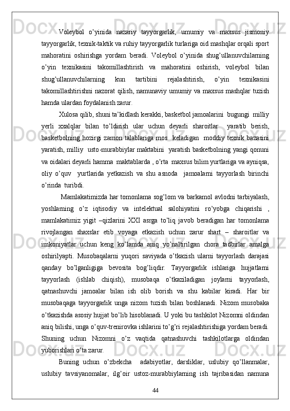 Voleybol   o’yinida   nazariy   tayyorgarlik,   umumiy   va   maxsus   jismoniy
tayyorgarlik, texnik-taktik va ruhiy tayyorgarlik turlariga oid mashqlar orqali sport
mahoratini   oshirishga   yordam   beradi.   Voleybol   o’yinida   shug’ullanuvchilarning
o’yin   texnikasini   takomillashtirish   va   mahoratini   oshirish,   voleybol   bilan
shug’ullanuvchilarning   kun   tartibini   rejalashtirish,   o’yin   texnikasini
takomillashtirishni nazorat qilish, namunaviy umumiy va maxsus mashqlar tuzish
hamda ulardan foydalanish zarur. 
Xulosa qilib, shuni ta’kidlash kerakki, basketbol jamoalarini  bugungi  milliy
yerli   xxalqlar   bilan   to’ldirish   ular   uchun   deyarli   sharoitlar     yaratib   berish,
basketbolning   hozirgi   zamon   talablariga   mos     keladigan     moddiy   texnik   bazasini
yaratish, milliy   usto - murabbiylar maktabini   yaratish basketbolning yangi qonuni
va oidalari deyarli hamma  maktablarda , o’rta  maxsus bilim yurtlariga va ayniqsa,
oliy   o’quv     yurtlarida   yetkazish   va   shu   asnoda     jamoalarni   tayyorlash   birinchi
o’rinda  turibdi.
  Mamlakatimizda har tomonlama sog’lom va barkamol avlodni tarbiyalash,
yoshlarning   o’z   iqtisodiy   va   intelektual   salohiyatini   ro’yobga   chiqarishi   ,
mamlakatimiz   yigit   –qizlarini   XXI   asrga   to’liq   javob   beradigan   har   tomonlama
rivojlangan   shaxslar   etib   voyaga   etkazish   uchun   zarur   shart   –   sharoitlar   va
imkoniyatlar   uchun   keng   ko’lamda   aniq   yo’naltirilgan   chora   tadbirlar   amalga
oshirilyapti.   Musobaqalarni   yuqori   saviyada   o’tkazish   ularni   tayyorlash   darajasi
qanday   bo’lganligiga   bevosita   bog’liqdir.   Tayyorgarlik   ishlariga   hujjatlarni
tayyorlash   (ishlab   chiqish),   musobaqa   o’tkaziladigan   joylarni   tayyorlash,
qatnashuvchi   jamoalar   bilan   ish   olib   borish   va   shu   kabilar   kiradi.   Har   bir
musobaqaga   tayyorgarlik   unga   nizom   tuzish   bilan   boshlanadi.   Nizom   musobaka
o’tkazishda asosiy hujjat bo’lib hisoblanadi. U yoki bu tashkilot Nizomni oldindan
aniq bilishi, unga o’quv-trenirovka ishlarini to’g’ri rejalashtirishiga yordam beradi.
Shuning   uchun   Nizomni   o’z   vaqtida   qatnashuvchi   tashkilotlarga   oldindan
yuborishlari o’ta zarur.
Buning   uchun   o’zbekcha     adabiyotlar,   darsliklar,   uslubiy   qo’llanmalar,
uslubiy   tavsiyanomalar,   ilg’oir   ustoz - murabbiylarning   ish   tajribasidan   namuna
44