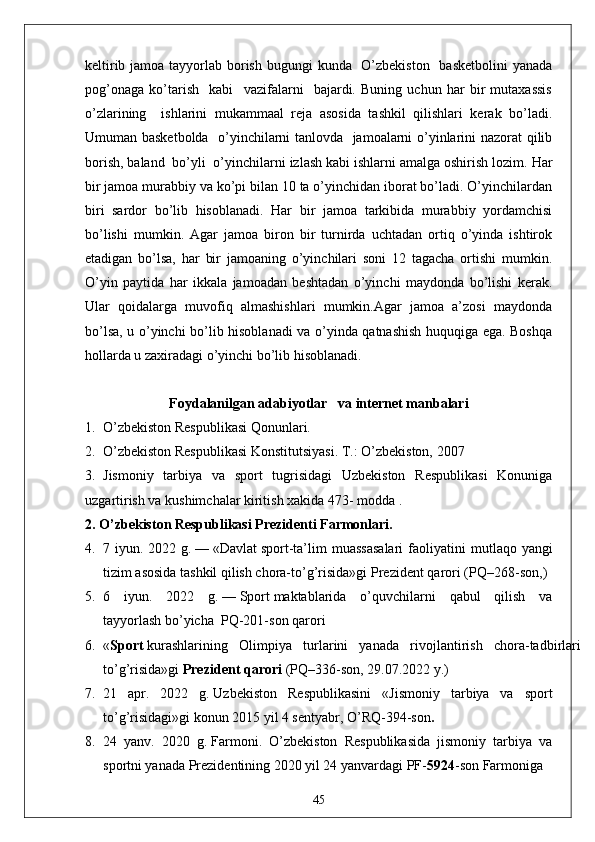 keltirib jamoa tayyorlab borish bugungi  kunda   O’zbekiston    basketbolini  yanada
pog’onaga   ko’tarish     kabi     vazifalarni     bajardi.   Buning   uchun   har   bir   mutaxassis
o’zlarining     ishlarini   mukammaal   reja   asosida   tashkil   qilishlari   kerak   bo’ladi.
Umuman basketbolda   o’yinchilarni tanlovda   jamoalarni o’yinlarini nazorat qilib
borish, baland  bo’yli  o’yinchilarni izlash kabi ishlarni amalga oshirish lozim.   Har
bir jamoa murabbiy va ko’pi bilan 10 ta o’yinchidan iborat bo’ladi. O’yinchilardan
biri   sardor   bo’lib   hisoblanadi.   Har   bir   jamoa   tarkibida   murabbiy   yordamchisi
bo’lishi   mumkin.   Agar   jamoa   biron   bir   turnirda   uchtadan   ortiq   o’yinda   ishtirok
etadigan   bo’lsa,   har   bir   jamoaning   o’yinchilari   soni   12   tagacha   ortishi   mumkin.
O’yin   paytida   har   ikkala   jamoadan   beshtadan   o’yinchi   maydonda   bo’lishi   kerak.
Ular   qoidalarga   muvofiq   almashishlari   mumkin.Agar   jamoa   a’zosi   maydonda
bo’lsa, u o’yinchi bo’lib hisoblanadi va o’yinda qatnashish huquqiga ega. Boshqa
hollarda u zaxiradagi o’yinchi bo’lib hisoblanadi.
Foydalanilgan  adabiyotlar    va internet manbalari
1. O’zbekiston Respublikasi Qonunlari.
2. O’zbekiston Respublikasi Konstitutsiyasi. T.: O’zbekiston, 2007
3. Jismoniy   tarbiya   va   sport   tugrisidagi   Uzbekiston   Respublikasi   Konuniga
uzgartirish va kushimchalar kiritish xakida 473- modda .
2. O’zbekiston Respublikasi Prezidenti Farmonlari.
4. 7 iyun.  2022 g.   —   «Davlat   sport -ta’lim  muassasalari  faoliyatini   m utlaqo yangi
tizim asosida tashkil qilish chora-to’g’risida»gi   Prezident qarori   (PQ–268-son, )
5. 6   iyun.   2022   g.   —   Sport   maktablarida   o’quvchilarni   qabul   qilish   va
tayyorlash   bo’yicha    PQ-201-son   qarori
6. « Sport   kurashlarining   Olimpiya   turlarini   yanada   rivojlantirish   chora-tadbirlari
to’g’risida»gi   Prezident qarori   (PQ–336-son, 29.07.2022 y.)
7. 21   apr.   2022   g.   Uzbekiston   Respublikasini   « Jismoniy   tarbiya   va   sport
to’g’risidagi » gi konun  2015 yil 4 sentyabr, O’RQ-394-son .
8. 24   yanv.   2020   g.   Farmoni .   O’zbekiston   Respublikasida   jismoniy   tarbiya   va
sportni yanada Prezidentining 2020 yil 24 yanvardagi PF- 5924 -son Farmoniga 
45