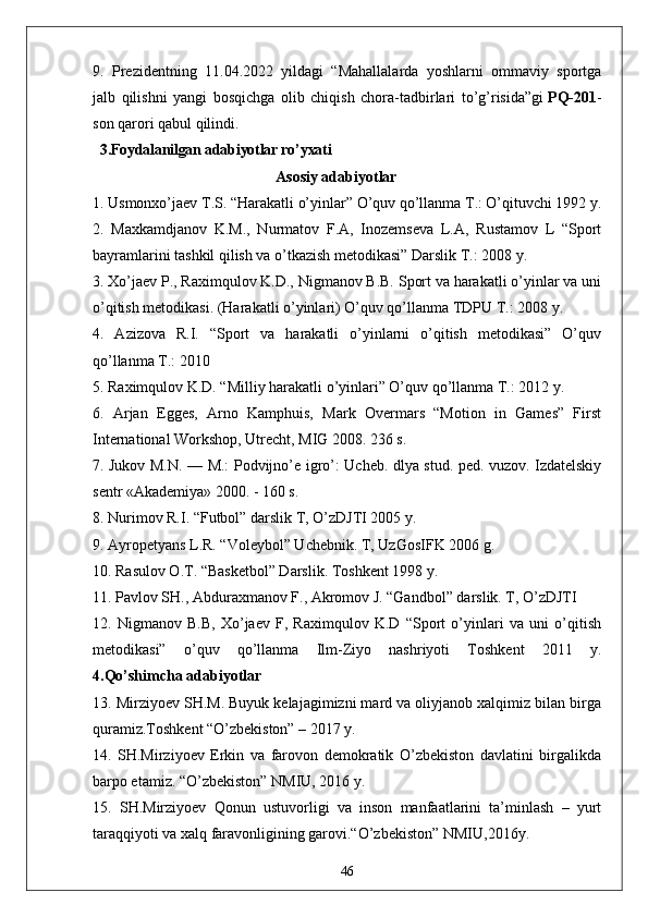 9. Prezidentning   11.04.2022   yildagi   “Mahallalarda   yoshlarni   ommaviy   sportga
jalb   qilishni   yangi   bosqichga   olib   chiqish   chora-tadbirlari   to’g’risida”gi   PQ-201 -
son qarori qabul qilindi.
  3.Foydalanilgan adabiyotlar ro’yxati
                                                Asosiy adabiyotlar
1. Usmonxo’jaev T.S. “Harakatli o’yinlar” O’quv qo’llanma T.: O’qituvchi 1992 y. 
2.   Maxkamdjanov   K.M.,   Nurmatov   F.A,   Inozemseva   L.A,   Rustamov   L   “Sport
bayramlarini tashkil qilish va o’tkazish metodikasi” Darslik T.: 2008 y. 
3. Xo’jaev P., Raximqulov K.D., Nigmanov B.B. Sport va harakatli o’yinlar va uni
o’qitish metodikasi. (Harakatli o’yinlari) O’quv qo’llanma TDPU T.: 2008 y. 
4.   Azizova   R.I.   “Sport   va   harakatli   o’yinlarni   o’qitish   metodikasi”   O’quv
qo’llanma T.: 2010 
5. Raximqulov K.D. “Milliy harakatli o’yinlari” O’quv qo’llanma T.: 2012 y. 
6.   Arjan   Egges,   Arno   Kamphuis,   Mark   Overmars   “Motion   in   Games”   First
International Workshop, Utrecht, MIG 2008. 236 s. 
7. Jukov M.N. — M.: Podvijno’e igro’: Ucheb. dlya stud. ped. vuzov. Izdatelskiy
sentr «Akademiya» 2000. - 160 s. 
8. Nurimov R.I. “Futbol” darslik T, O’zDJTI 2005 y. 
9. Ayropetyans L.R. “Voleybol” Uchebnik. T, UzGosIFK 2006 g. 
10. Rasulov O.T. “Basketbol” Darslik. Toshkent 1998 y. 
11. Pavlov SH., Abduraxmanov F., Akromov J. “Gandbol” darslik. T, O’zDJTI 
12.   Nigmanov   B.B,   Xo’jaev   F,   Raximqulov   K.D   “Sport   o’yinlari   va   uni   o’qitish
metodikasi”   o’quv   qo’llanma   Ilm-Ziyo   nashriyoti   Toshkent   2011   y.
4.Qo’shimcha adabiyotlar
13. Mirziyoev SH.M. Buyuk kelajagimizni mard va oliyjanob xalqimiz bilan birga
quramiz.Toshkent “O’zbekiston” – 2017 y. 
14.   SH.Mirziyoev   Erkin   va   farovon   demokratik   O’zbekiston   davlatini   birgalikda
barpo etamiz. “O’zbekiston” NMIU, 2016 y. 
15.   SH.Mirziyoev   Qonun   ustuvorligi   va   inson   manfaatlarini   ta’minlash   –   yurt
taraqqiyoti va xalq faravonligining garovi.“O’zbekiston” NMIU,2016y. 
46