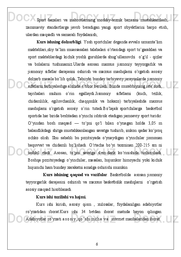 Sport   bazalari   va   inshootlarining   moddiy-texnik   bazasini   mustahkamlash,
zamonaviy   standartlarga   javob   beradigan   yangi   sport   obyektlarini   barpo   etish,
ulardan maqsadli va samarali foydalanish;
Kurs ishning dolzarbligi . Yosh sportchilar deganda avvalo umumta’lim
maktablari,oliy ta’lim muassasalari  talabalari o’rtasidagi  sport to’garaklari va
sport   maktablardagi   kichik  yoshli  guruhlarda  shug’ullanuvchi  o’g’il   -  qizlar
va   bolalarni   tushunamiz.Ularda   asosan   maxsus   jismoniy   tayyorgarlik   va
jismoniy   sifatlar   darajasini   oshirish   va   maxsus   mashqlarni   o’rgatish   asosiy
dolzarb masala bo’lib qoldi. Tabiiyki bunday tarbiyaviy jarayonlarda jismoniy
sifatlarni tarbiyalashga alohida e’tibor beriladi. Bunda murabbiyning iste’dodi,
tajribalari   muhim   o’rin   egallaydi.Jismoniy   sifatlarni   (kuch,   tezlik,
chidamlilik,   egiluvchanlik,   chaqqonlik   va   hokazo)   tarbiyalashda   maxsus
mashqlarni   o’rgatish   asosiy   o’rin   tutadi.Bo’lajak   sportchilarga     basketbol
sportida har birida beshtadan o yinchi ishtirok etadigan jamoaviy sport turidir.	
ʻ
O yindan   bosh   maqsad   —   to pni   qo l   bilan   o ynagan   holda   3,05   m	
ʻ ʻ ʻ ʻ
balandlikdagi shitga mustahkamlangan savatga tushirib, imkon qadar ko proq	
ʻ
ochko   olish.   Shu   sababli   bu   pozitsiyada   o ynaydigan   o yinchilar   jismonan	
ʻ ʻ
baquvvat   va   chidamli   bo lishadi.   O rtacha   bo yi   taxminan   200-215   sm   ni	
ʻ ʻ ʻ
tashkil   etadi.   Asosan,   to pni   savatga   slem-dank   ko rinishida   tushirishadi.
ʻ ʻ
Boshqa   pozitsiyadagi   o yinchilar,   masalan,   hujumkor   himoyachi   yoki   kichik	
ʻ
hujumchi ham bunday xarakatni amalga oshirishi mumkin
                    Kurs   ishining   qaqsad   va   vazifalar .   Basketbolda     asosan   jismoniy
tayyorgarlik   darajasini   oshirish   va   maxsus   basketbolik   mashqlarni     o’rgatish
asosiy maqsad hisoblanadi.  
Kurs ishi   tuzilishi   va  hajmi.
Kurs   ishi   kirish,   asosiy   qism   ,   xulosalar,   foydalanilgan   adabiyotlar
ro’yxatidan   iborat.Kurs   ishi   34   betdan   iborat   matnda   bayon   qilingan.
Adabiyotlar   ro’yxati   a s o s i y , q o ’ s h i m c h a   v a     internet manbalaridan iborat .
6