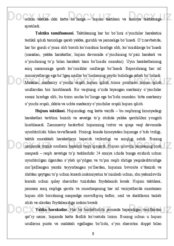 uchun   taktika   ikki   katta   bo’limga   –   hujum   taktikasi   va   himoya   taktikasiga
ajratiladi.
Taktika   tasnifnomasi.   Taktikaning   har   bir   bo’limi   o’yinchilar   harakatini
tashkil qilish tamoiliga qarab yakka, guruhli va jamoaliga bo’linadi. O’z navbatida,
har bir guruh o’yinni olib borish ko’rinishini hisobga olib, ko’rinishlarga bo’linadi
(masalan,   yakka   harakatlar,   hujum   davomida   o’yinchining   to’psiz   harakati   va
o’yinchining   to’p   bilan   harakati   ham   bo’linishi   mumkin).   Uyin   harakatlarining
aniq   mazmuniga   qarab   ko’rinishlar   usullarga   bo’linadi.   Bajarishning   har   xil
xususiyatlariga ega bo’lgan usullar bo’limlarning paydo bulishiga sabab bo’lishadi.
Masalan,   markaziy   o’yinchi   orqali   hujum   qilish   tizimi   pozitsion   hujum   qilish
usullaridan   biri   hisoblanadi.   Bir   vaqtning   o’zida   tayangan   markaziy   o’yinchilar
sonini hisobga olib, bu tizim uncha bo’limga ega bo’lishi mumkin: bitta markaziy
o’yinchi orqali, ikkita va uchta markaziy o’yinchilar orqali hujum qilish.
Hujum   taktikasi .   Hujumdagi   eng   katta   vazifa   –   bu   raqibning   himoyadagi
harakatlari   tartibini   buzish   va   savatga   to’p   otishda   yakka   qarshilikni   y е ngish
hisoblanadi.   Zamonaviy   bask е tbol   hujumning   t е zt е z   va   qisqa   vaqt   davomida
uyushtirilishi  bilan tavsiflanadi. Hozirgi kunda himoyadan hujumga o’tish t е zligi,
taktik   murakkab   harakatlarni   bajarish   t е zkorligi   va   aniqligi   oshdi.   Buning
natijasida t е xnik usullarni bajarish vaqti qisqardi. Hujum qiluvchi jamoaning bosh
maqsadi   –   raqib   savatiga   to’p   tashlashdir   24   soniya   ichida   bunga   erishish   uchun
uyushtirilgan   ilgaridan   o’ylab   qo’yilgan   va   to’pni   raqib   shitiga   yaqinlashtirishga
mo’ljalllangan   yaxshi   tayyorlangan   yo’llardan,   hujumni   b е vosita   o’tkazish   va
shitdan qaytgan to’p uchun kurash imkoniyatini ta’minlash uchun, shu yakunlovchi
kurash   uchun   qulay   sharoitlar   tuzishdan   foydalanish   k е rak.   Hujum   taktikasi,
jamoani   aniq   raqibga   qarshi   va   musobaqaning   har   xil   vaziyatlarida   muntazam
hujum   olib   borishning   maqsadga   muvofiqroq   tadbir,   usul   va   shakllarini   tanlab
olish va ulardan foydalanishga imkon b е radi.
Yakka   harakatlar.   Har   bir   bask е tbolchi   jamoada   bajaradigan   vazifasidan
qat’iy   nazar,   hujumda   katta   faollik   ko’rsatishi   lozim.   Buning   uchun   u   hujum
usullarini   puxta   va   malakali   egallagan   bo’lishi,   o’yin   sharoitini   diqqat   bilan
8