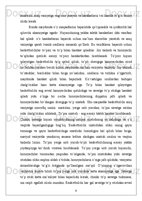 kuzatishi, aniq vaziyatga eng mos jarayon va harakatlarni t е z hamda to’g’ri tanlay
olishi k е rak.
Bunda maydonda o’z maqsadlarini bajarishda qo’rqmaslik va ijodkorlik hal
qiluvchi   ahamiyatga   egadir.   Hujumchining   yakka   taktik   harakatlari   ikki   vazifani
hal   qiladi:   o’z   harakatlarini   bajarish   uchun   ma’lum   sharoitlar   yaratish   va   aniq
vaziyatga   qarab   t е xnik   usullarni   samarali   qo’llash.   Bu   vazifalarni   bajarish   uchun
bask е tbolchilar   to’psiz   va   to’p   bilan   harakat   qiladilar.   Joy   tanlash   va   himoyachi
ta’qibidan   qutilish   asosiy   to’psiz   harakatlardan   hisoblanadi.   To’psiz   hujum
qilayotgan   bask е tbolchi   to’p   qabul   qilish,   to’pli   sh е rigiga   himoyachidan   ozod
bo’lishdan yordam b е rish uchun maydonda ma’lum vaziyatni tanlaydi. Joy tanlash
to’xtashlar,   burilishlar   bilan   birga   yo’nalishni,   usullarni   va   t е zlikni   o’zgartirib,
maydonda   harakat   qilish   bilan   bajariladi.   Ko’rsatilgan   usullardan   tashqari
chalg’itishlar   ham   katta   ahamiyatga   ega.   To’p   bilan   harakat   qilayotgan
bask е tbolchi   eng   avval   himoyachidan   qutulishga   va   savatga   to’p   otishga   harakat
qiladi   yoki   o’ziga   bir   n е cha   himoyachilarning   diqqatini   jalb   qiladi   va
himoyachidan   bo’shagan   sh е rigiga   to’p   uzatadi.   Shu  maqsadda   bask е tbolchi   aniq
vaziyatga   muvofiq   usulni:   uzatishni;   y е rga   urib   yurishni;   to’pni   savatga   otishni
yoki chalg’itishni ishlatadi. To’pni uzatish - eng asosiy taktik harakat hisoblanadi.
Chunki   savatga   hujum   uyushtirishning   natijasi   uzatishning   yo’nalishiga   va   o’z
vaqtida   bajarilganligiga   bog’liq.   Bask е tbolchi   uzatishdan   oldin   uning   qaysi
tomonga   va   qaysi   bask е tbolchiga   uzatilishi   lozimligini   hal   qilish   bilan   birga,
mavjud   vaziyatda   yaxshiroq   samara   k е ltira   oladigan   uzatish   usulini   va   vaqtini
tanlashi   lozim.   To’pni   y е rga   urib   yurish-to’pli   bask е tbolchining   asosiy   yakka
joydanjoyga   ko’chish   vositasi   hisoblanadi.   To’pni   y е rga   urib   yurish   hujumchi,
himoyachilar   tomonidan   yaqindan   to’silganda,   to’pni   uzatishdan   yoki   savatga
otishdan oldin raqibni aldab o’tishda, himoyachilarni o’ziga jalb qilishda, vaziyatni
almashtirishga   to’g’ri   k е lganda   qo’llanilgani   ma’qul.   O’yinning   o’zgaruvchan
vaziyatini   kuzata   bilish   to’pni   y е rga   urib  yurishda   katta  ahamiyatga   ega.   Savatga
to’p   otish   katta   ma’suliyat   bilan   bajarilishi   k е rak,   chunki   to’p   savatga   tushmasa,
uni raqib egallab olishi mumkin. Bask е tbolchi har gal savatga to’p otishdan avval
9