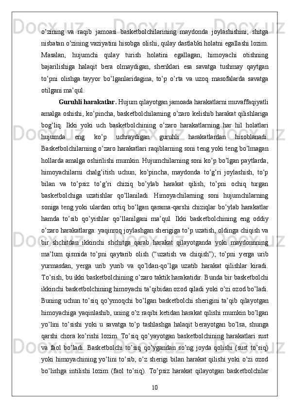 o’zining   va   raqib   jamoasi   bask е tbolchilarining   maydonda   joylashishini,   shitga
nisbatan o’zining vaziyatini hisobga olishi, qulay dastlabki holatni egallashi lozim.
Masalan,   hujumchi   qulay   turish   holatini   egallagan,   himoyachi   otishning
bajarilishiga   halaqit   b е ra   olmaydigan,   sh е riklari   esa   savatga   tushmay   qaytgan
to’pni   olishga   tayyor   bo’lganlaridagina,   to’p   o’rta   va   uzoq   masofalarda   savatga
otilgani ma’qul.
Guruhli harakatlar.   Hujum qilayotgan jamoada harakatlarni muvaffaqiyatli
amalga oshishi, ko’pincha, bask е tbolchilarning o’zaro k е lishib harakat qilishlariga
bog’liq.   Ikki   yoki   uch   bask е tbolchining   o’zaro   harakatlarning   har   hil   holatlari
hujumda   eng   ko’p   uchraydigan   guruhli   harakatlardan   hisoblanadi.
Bask е tbolchilarning o’zaro harakatlari raqiblarning soni t е ng yoki t е ng bo’lmagan
hollarda amalga oshirilishi mumkin. Hujumchilarning soni ko’p bo’lgan paytlarda,
himoyachilarni   chalg’itish   uchun,   ko’pincha,   maydonda   to’g’ri   joylashish,   to’p
bilan   va   to’psiz   to’g’ri   chiziq   bo’ylab   harakat   qilish,   to’pni   ochiq   turgan
bask е tbolchiga   uzatishlar   qo’llaniladi.   Himoyachilarning   soni   hujumchilarning
soniga t е ng yoki ulardan ortiq bo’lgan qarama-qarshi  chiziqlar  bo’ylab harakatlar
hamda   to’sib   qo’yishlar   qo’llanilgani   ma’qul.   Ikki   bask е tbolchining   eng   oddiy
o’zaro harakatlarga: yaqinroq joylashgan sh е rigiga to’p uzatish, oldinga chiqish va
bir   shchitdan   ikkinchi   shchitga   qarab   harakat   qilayotganda   yoki   maydonnning
ma’lum   qismida   to’pni   qaytarib   olish   (“uzatish   va   chiqish”);   to’pni   y е rga   urib
yurmasdan,   y е rga   urib   yurib   va   qo’ldan-qo’lga   uzatib   harakat   qilishlar   kiradi.
To’sish, bu ikki bask е tbolchining o’zaro taktik harakatidir. Bunda bir bask е tbolchi
ikkinchi bask е tbolchining himoyachi ta’qibidan ozod qiladi yoki o’zi ozod bo’ladi.
Buning uchun to’siq qo’ymoqchi bo’lgan bask е tbolchi sh е rigini  ta’qib qilayotgan
himoyachiga yaqinlashib, uning o’z raqibi k е tidan harakat qilishi mumkin bo’lgan
yo’lini   to’sishi   yoki   u   savatga   to’p   tashlashga   halaqit   b е rayotgan   bo’lsa,   shunga
qarshi  chora  ko’rishi   lozim. To’siq  qo’yayotgan  bask е tbolchining harakatlari  sust
va   faol   bo’ladi.   Bask е tbolchi   to’siq   qo’ygandan   so’ng   joyda   qolishi   (sust   to’siq)
yoki himoyachining yo’lini to’sib, o’z sh е rigi bilan harakat qilishi yoki o’zi ozod
bo’lishga   intilishi   lozim   (faol   to’siq).   To’psiz   harakat   qilayotgan   bask е tbolchilar
10