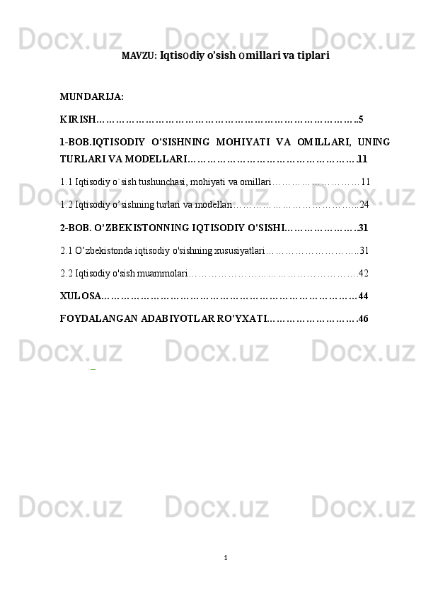 MAVZU:  Iqtis diy o’sish  millari va tiplariо о
MUNDARIJA:
KIRISH……………………………………………………………………..5
1-BOB.IQTISODIY   O'SISHNING   MOHIYATI   VA   OMILLARI,   UNING
TURLARI VA MODELLARI…………………………………………….11
1.1 Iqtisodiy o`sish tushunchasi, mohiyati va omillari………………………11
1.2 Iqtisodiy o’sishning turlari va modellari………………………………...24
2-BOB. O’ZBEKISTONNING IQTISODIY O'SISHI…………………..31
2.1 O’zbekistonda iqtisodiy o'sishning xususiyatlari………………………..31
2.2 Iqtisodiy o'sish muammolari…………………………………………….42
XULOSA……………………………………………………………………44
FOYDALANGAN ADABIYOTLAR RO'YXATI……………………….46
_
1 