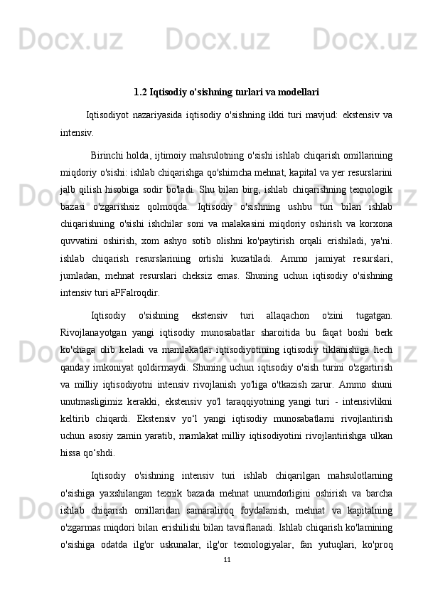 1.2 Iqtisodiy o’sishning turlari va modellari
  Iqtisodiyot   nazariyasida   iqtisodiy   o'sishning   ikki   turi   mavjud:   ekstensiv   va
intensiv.
Birinchi  holda,  ijtimoiy  mahsulotning  o'sishi  ishlab  chiqarish  omillarining
miqdoriy o'sishi: ishlab chiqarishga qo'shimcha mehnat, kapital va yer resurslarini
jalb   qilish   hisobiga   sodir   bo'ladi.   Shu   bilan   birg,   ishlab   chiqarishning   texnologik
bazasi   o'zgarishsiz   qolmoqda.   Iqtisodiy   o'sishning   ushbu   turi   bilan   ishlab
chiqarishning   o'sishi   ishchilar   soni   va   malakasini   miqdoriy   oshirish   va   korxona
quvvatini   oshirish,   xom   ashyo   sotib   olishni   ko'paytirish   orqali   erishiladi,   ya'ni.
ishlab   chiqarish   resurslarining   ortishi   kuzatiladi.   Ammo   jamiyat   resurslari,
jumladan,   mehnat   resurslari   cheksiz   emas.   Shuning   uchun   iqtisodiy   o'sishning
intensiv turi aPFalroqdir.
Iqtisodiy   o'sishning   ekstensiv   turi   allaqachon   o'zini   tugatgan.
Rivojlanayotgan   yangi   iqtisodiy   munosabatlar   sharoitida   bu   faqat   boshi   berk
ko'chaga   olib   keladi   va   mamlakatlar   iqtisodiyotining   iqtisodiy   tiklanishiga   hech
qanday   imkoniyat   qoldirmaydi.   Shuning   uchun   iqtisodiy   o'sish   turini   o'zgartirish
va   milliy   iqtisodiyotni   intensiv   rivojlanish   yo'liga   o'tkazish   zarur.   Ammo   shuni
unutmasligimiz   kerakki,   ekstensiv   yo'l   taraqqiyotning   yangi   turi   -   intensivlikni
keltirib   chiqardi.   Ekstensiv   yo‘l   yangi   iqtisodiy   munosabatlarni   rivojlantirish
uchun   asosiy   zamin   yaratib,   mamlakat   milliy   iqtisodiyotini   rivojlantirishga   ulkan
hissa qo‘shdi.
Iqtisodiy   o'sishning   intensiv   turi   ishlab   chiqarilgan   mahsulotlarning
o'sishiga   yaxshilangan   texnik   bazada   mehnat   unumdorligini   oshirish   va   barcha
ishlab   chiqarish   omillaridan   samaraliroq   foydalanish,   mehnat   va   kapitalning
o'zgarmas miqdori bilan erishilishi bilan tavsiflanadi. Ishlab chiqarish ko'lamining
o'sishiga   odatda   ilg'or   uskunalar,   ilg'or   texnologiyalar,   fan   yutuqlari,   ko'proq
11 