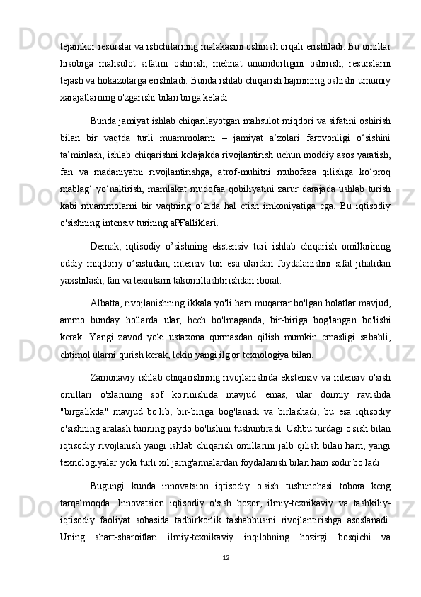 tejamkor resurslar va ishchilarning malakasini oshirish orqali erishiladi. Bu omillar
hisobiga   mahsulot   sifatini   oshirish,   mehnat   unumdorligini   oshirish,   resurslarni
tejash va hokazolarga erishiladi. Bunda ishlab chiqarish hajmining oshishi umumiy
xarajatlarning o'zgarishi bilan birga keladi.
Bunda jamiyat ishlab chiqarilayotgan mahsulot miqdori va sifatini oshirish
bilan   bir   vaqtda   turli   muammolarni   –   jamiyat   a’zolari   farovonligi   o‘sishini
ta’minlash, ishlab chiqarishni kelajakda rivojlantirish uchun moddiy asos yaratish,
fan   va   madaniyatni   rivojlantirishga,   atrof-muhitni   muhofaza   qilishga   ko‘proq
mablag‘   yo‘naltirish,   mamlakat   mudofaa   qobiliyatini   zarur   darajada   ushlab   turish
kabi   muammolarni   bir   vaqtning   o‘zida   hal   etish   imkoniyatiga   ega.   Bu   iqtisodiy
o'sishning intensiv turining aPFalliklari.
Demak,   iqtisodiy   o’sishning   ekstensiv   turi   ishlab   chiqarish   omillarining
oddiy   miqdoriy   o’sishidan,   intensiv   turi   esa   ulardan   foydalanishni   sifat   jihatidan
yaxshilash, fan va texnikani takomillashtirishdan iborat.
Albatta, rivojlanishning ikkala yo'li ham muqarrar bo'lgan holatlar mavjud,
ammo   bunday   hollarda   ular,   hech   bo'lmaganda,   bir-biriga   bog'langan   bo'lishi
kerak.   Yangi   zavod   yoki   ustaxona   qurmasdan   qilish   mumkin   emasligi   sababli,
ehtimol ularni qurish kerak, lekin yangi ilg'or texnologiya bilan.
Zamonaviy ishlab chiqarishning rivojlanishida  ekstensiv  va intensiv o'sish
omillari   o'zlarining   sof   ko'rinishida   mavjud   emas,   ular   doimiy   ravishda
"birgalikda"   mavjud   bo'lib,   bir-biriga   bog'lanadi   va   birlashadi,   bu   esa   iqtisodiy
o'sishning aralash turining paydo bo'lishini tushuntiradi. Ushbu turdagi o'sish bilan
iqtisodiy rivojlanish yangi ishlab chiqarish omillarini  jalb qilish bilan ham, yangi
texnologiyalar yoki turli xil jamg'armalardan foydalanish bilan ham sodir bo'ladi.
Bugungi   kunda   innovatsion   iqtisodiy   o'sish   tushunchasi   tobora   keng
tarqalmoqda.   Innovatsion   iqtisodiy   o'sish   bozor,   ilmiy-texnikaviy   va   tashkiliy-
iqtisodiy   faoliyat   sohasida   tadbirkorlik   tashabbusini   rivojlantirishga   asoslanadi.
Uning   shart-sharoitlari   ilmiy-texnikaviy   inqilobning   hozirgi   bosqichi   va
12 