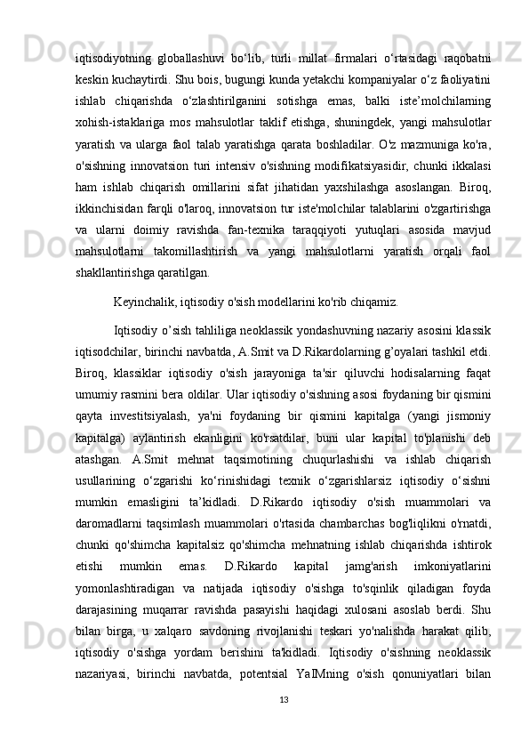 iqtisodiyotning   globallashuvi   bo‘lib,   turli   millat   firmalari   o‘rtasidagi   raqobatni
keskin kuchaytirdi. Shu bois, bugungi kunda yetakchi kompaniyalar o‘z faoliyatini
ishlab   chiqarishda   o‘zlashtirilganini   sotishga   emas,   balki   iste’molchilarning
xohish-istaklariga   mos   mahsulotlar   taklif   etishga,   shuningdek,   yangi   mahsulotlar
yaratish   va   ularga   faol   talab   yaratishga   qarata   boshladilar.   O'z   mazmuniga   ko'ra,
o'sishning   innovatsion   turi   intensiv   o'sishning   modifikatsiyasidir,   chunki   ikkalasi
ham   ishlab   chiqarish   omillarini   sifat   jihatidan   yaxshilashga   asoslangan.   Biroq,
ikkinchisidan farqli o'laroq, innovatsion tur iste'molchilar talablarini o'zgartirishga
va   ularni   doimiy   ravishda   fan-texnika   taraqqiyoti   yutuqlari   asosida   mavjud
mahsulotlarni   takomillashtirish   va   yangi   mahsulotlarni   yaratish   orqali   faol
shakllantirishga qaratilgan.
Keyinchalik, iqtisodiy o'sish modellarini ko'rib chiqamiz.
Iqtisodiy o’sish tahliliga neoklassik yondashuvning nazariy asosini klassik
iqtisodchilar, birinchi navbatda, A.Smit va D.Rikardolarning g’oyalari tashkil etdi.
Biroq,   klassiklar   iqtisodiy   o'sish   jarayoniga   ta'sir   qiluvchi   hodisalarning   faqat
umumiy rasmini bera oldilar. Ular iqtisodiy o'sishning asosi foydaning bir qismini
qayta   investitsiyalash,   ya'ni   foydaning   bir   qismini   kapitalga   (yangi   jismoniy
kapitalga)   aylantirish   ekanligini   ko'rsatdilar,   buni   ular   kapital   to'planishi   deb
atashgan.   A.Smit   mehnat   taqsimotining   chuqurlashishi   va   ishlab   chiqarish
usullarining   o‘zgarishi   ko‘rinishidagi   texnik   o‘zgarishlarsiz   iqtisodiy   o‘sishni
mumkin   emasligini   ta’kidladi.   D.Rikardo   iqtisodiy   o'sish   muammolari   va
daromadlarni   taqsimlash   muammolari   o'rtasida   chambarchas   bog'liqlikni   o'rnatdi,
chunki   qo'shimcha   kapitalsiz   qo'shimcha   mehnatning   ishlab   chiqarishda   ishtirok
etishi   mumkin   emas.   D.Rikardo   kapital   jamg'arish   imkoniyatlarini
yomonlashtiradigan   va   natijada   iqtisodiy   o'sishga   to'sqinlik   qiladigan   foyda
darajasining   muqarrar   ravishda   pasayishi   haqidagi   xulosani   asoslab   berdi.   Shu
bilan   birga,   u   xalqaro   savdoning   rivojlanishi   teskari   yo'nalishda   harakat   qilib,
iqtisodiy   o'sishga   yordam   berishini   ta'kidladi.   Iqtisodiy   o'sishning   neoklassik
nazariyasi,   birinchi   navbatda,   potentsial   YaIMning   o'sish   qonuniyatlari   bilan
13 