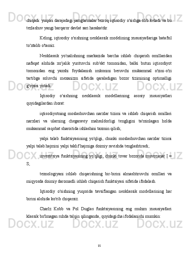 chiqadi: yuqori darajadagi jamg'armalar tezroq iqtisodiy o'sishga olib keladi va bu
tezlashuv yangi barqaror davlat sari harakatdir.
Keling, iqtisodiy o'sishning  neoklassik  modelining xususiyatlariga  batafsil
to'xtalib o'tamiz.
Neoklassik   yo'nalishning   markazida   barcha   ishlab   chiqarish   omillaridan
nafaqat   alohida   xo'jalik   yurituvchi   sub'ekt   tomonidan,   balki   butun   iqtisodiyot
tomonidan   eng   yaxshi   foydalanish   imkonini   beruvchi   mukammal   o'zini-o'zi
tartibga   soluvchi   mexanizm   sifatida   qaraladigan   bozor   tizimining   optimalligi
g'oyasi yotadi.
Iqtisodiy   o'sishning   neoklassik   modellarining   asosiy   xususiyatlari
quyidagilardan iborat:
iqtisodiyotning   moslashuvchan   narxlar   tizimi   va   ishlab   chiqarish   omillari
narxlari   va   ularning   chegaraviy   mahsuldorligi   tengligini   ta'minlagan   holda
mukammal raqobat sharoitida ishlashini taxmin qilish;
yalpi   talab   funktsiyasining   yo'qligi,   chunki   moslashuvchan   narxlar   tizimi
yalpi talab hajmini yalpi taklif hajmiga doimiy ravishda tenglashtiradi;
investitsiya  funktsiyasining  yo'qligi, chunki  tovar  bozorida muvozanat  I  =
S;
texnologiyani   ishlab   chiqarishning   bir-birini   almashtiruvchi   omillari   va
miqyosda doimiy daromadli ishlab chiqarish funktsiyasi sifatida ifodalash.
Iqtisodiy   o'sishning   yuqorida   tavsiflangan   neoklassik   modellarining   har
birini alohida ko'rib chiqamiz.
Charlz   Kobb   va   Pol   Duglas   funktsiyasining   eng   muhim   xususiyatlari
klassik bo'lmagan ruhda talqin qilinganda, quyidagicha ifodalanishi mumkin:
15 