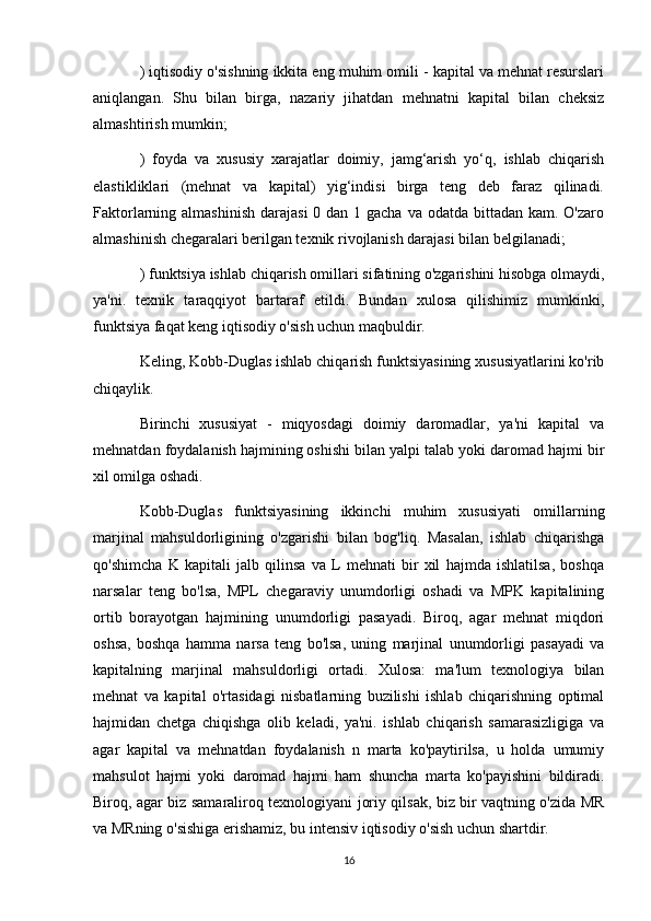 ) iqtisodiy o'sishning ikkita eng muhim omili - kapital va mehnat resurslari
aniqlangan.   Shu   bilan   birga,   nazariy   jihatdan   mehnatni   kapital   bilan   cheksiz
almashtirish mumkin;
)   foyda   va   xususiy   xarajatlar   doimiy,   jamg‘arish   yo‘q,   ishlab   chiqarish
elastikliklari   (mehnat   va   kapital)   yig‘indisi   birga   teng   deb   faraz   qilinadi.
Faktorlarning almashinish  darajasi  0 dan 1 gacha  va odatda bittadan kam.  O'zaro
almashinish chegaralari berilgan texnik rivojlanish darajasi bilan belgilanadi;
) funktsiya ishlab chiqarish omillari sifatining o'zgarishini hisobga olmaydi,
ya'ni.   texnik   taraqqiyot   bartaraf   etildi.   Bundan   xulosa   qilishimiz   mumkinki,
funktsiya faqat keng iqtisodiy o'sish uchun maqbuldir.
Keling, Kobb-Duglas ishlab chiqarish funktsiyasining xususiyatlarini ko'rib
chiqaylik.
Birinchi   xususiyat   -   miqyosdagi   doimiy   daromadlar,   ya'ni   kapital   va
mehnatdan foydalanish hajmining oshishi bilan yalpi talab yoki daromad hajmi bir
xil omilga oshadi.
Kobb-Duglas   funktsiyasining   ikkinchi   muhim   xususiyati   omillarning
marjinal   mahsuldorligining   o'zgarishi   bilan   bog'liq.   Masalan,   ishlab   chiqarishga
qo'shimcha   K   kapitali   jalb   qilinsa   va   L   mehnati   bir   xil   hajmda   ishlatilsa,   boshqa
narsalar   teng   bo'lsa,   MPL   chegaraviy   unumdorligi   oshadi   va   MPK   kapitalining
ortib   borayotgan   hajmining   unumdorligi   pasayadi.   Biroq,   agar   mehnat   miqdori
oshsa,   boshqa   hamma   narsa   teng   bo'lsa,   uning   marjinal   unumdorligi   pasayadi   va
kapitalning   marjinal   mahsuldorligi   ortadi.   Xulosa:   ma'lum   texnologiya   bilan
mehnat   va   kapital   o'rtasidagi   nisbatlarning   buzilishi   ishlab   chiqarishning   optimal
hajmidan   chetga   chiqishga   olib   keladi,   ya'ni.   ishlab   chiqarish   samarasizligiga   va
agar   kapital   va   mehnatdan   foydalanish   n   marta   ko'paytirilsa,   u   holda   umumiy
mahsulot   hajmi   yoki   daromad   hajmi   ham   shuncha   marta   ko'payishini   bildiradi.
Biroq, agar biz samaraliroq texnologiyani joriy qilsak, biz bir vaqtning o'zida MR
va MRning o'sishiga erishamiz, bu intensiv iqtisodiy o'sish uchun shartdir.
16 