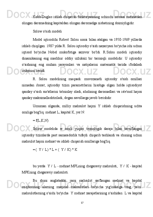 Kobb-Duglas ishlab chiqarish funktsiyasining uchinchi xossasi  mehnatdan
olingan daromadning kapitaldan olingan daromadga nisbatining doimiyligidir.
Solow o'sish modeli
Model   iqtisodchi   Robert   Solou   nomi   bilan   atalgan   va   1950-1969   yillarda
ishlab chiqilgan. 1987 yilda R. Solou iqtisodiy o'sish nazariyasi bo'yicha ishi uchun
iqtisod   bo'yicha   Nobel   mukofotiga   sazovor   bo'ldi.   R.Solou   modeli   iqtisodiy
dinamikaning   eng   mashhur   oddiy   uzluksiz   bir   tarmoqli   modelidir.   U   iqtisodiy
o'sishning   eng   muhim   jarayonlari   va   natijalarini   matematik   tarzda   ifodalash
imkonini beradi.
R.   Solou   modelining   maqsadi:   muvozanatli   iqtisodiy   o'sish   omillari
nimadan   iborat,   iqtisodiy   tizim   parametrlarini   hisobga   olgan   holda   iqtisodiyot
qanday o'sish  sur'atlarini  ta'minlay oladi, aholining daromadlari  va iste'mol  hajmi
qanday maksimallashtiriladi, degan savollarga javob berishdir.
Umuman   olganda,   milliy   mahsulot   hajmi   Y   ishlab   chiqarishning   uchta
omiliga bog'liq: mehnat L, kapital K, yer N:
= f(L,K,N)
Solow   modelida   er   omili   yuqori   texnologik   daraja   bilan   tavsiflangan
iqtisodiy tizimlarda past samaradorlik tufayli chiqarib tashlandi va shuning uchun
mahsulot hajmi mehnat va ishlab chiqarish omillariga bog'liq.
= (   Y /   L) * L + (   Y /   K) * K
bu yerda   Y /   L - mehnat MPLning chegaraviy mahsuloti,   Y /   K - kapital
MPKning chegaraviy mahsuloti.
Bu   shuni   anglatadiki,   jami   mahsulot   sarflangan   mehnat   va   kapital
miqdorining   ularning   marjinal   mahsulotlari   bo'yicha   yig'indisiga   teng,   ya'ni.
mahsulotlarning o'sishi bo'yicha   Y mehnat xarajatlarining o'sishidan    L va kapital
17 