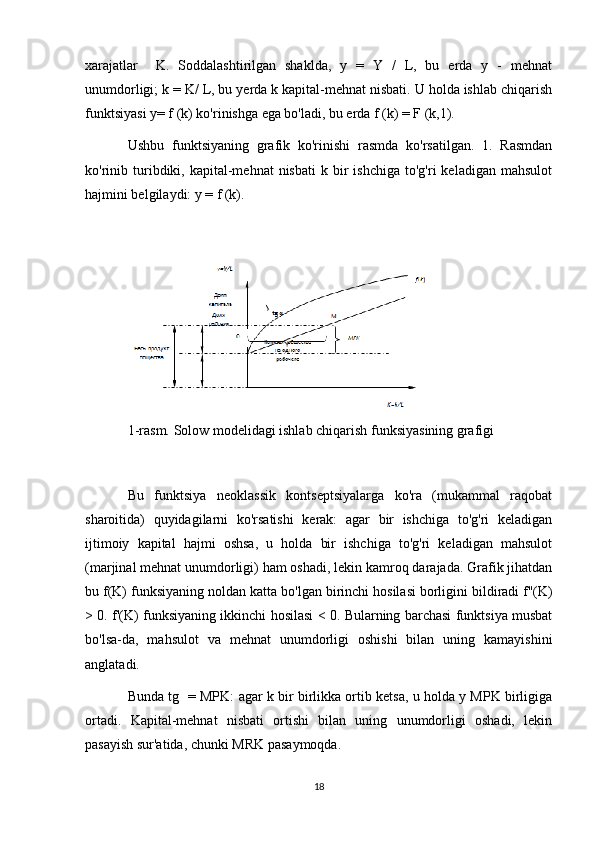 xarajatlar     K.   Soddalashtirilgan   shaklda,   y   =   Y   /   L,   bu   erda   y   -   mehnat
unumdorligi; k = K/ L, bu yerda k kapital-mehnat nisbati. U holda ishlab chiqarish
funktsiyasi y= f (k) ko'rinishga ega bo'ladi, bu erda f (k) = F (k,1).
Ushbu   funktsiyaning   grafik   ko'rinishi   rasmda   ko'rsatilgan.   1.   Rasmdan
ko'rinib  turibdiki,  kapital-mehnat   nisbati   k  bir  ishchiga  to'g'ri  keladigan  mahsulot
hajmini belgilaydi: y = f (k).
1-rasm. Solow modelidagi ishlab chiqarish funksiyasining grafigi
Bu   funktsiya   neoklassik   kontseptsiyalarga   ko'ra   (mukammal   raqobat
sharoitida)   quyidagilarni   ko'rsatishi   kerak:   agar   bir   ishchiga   to'g'ri   keladigan
ijtimoiy   kapital   hajmi   oshsa,   u   holda   bir   ishchiga   to'g'ri   keladigan   mahsulot
(marjinal mehnat unumdorligi) ham oshadi, lekin kamroq darajada. Grafik jihatdan
bu f(K) funksiyaning noldan katta bo'lgan birinchi hosilasi borligini bildiradi f''(K)
> 0. f'(K) funksiyaning ikkinchi hosilasi < 0. Bularning barchasi funktsiya musbat
bo'lsa-da,   mahsulot   va   mehnat   unumdorligi   oshishi   bilan   uning   kamayishini
anglatadi.
Bunda tg   = MPK: agar k bir birlikka ortib ketsa, u holda y MPK birligiga
ortadi.   Kapital-mehnat   nisbati   ortishi   bilan   uning   unumdorligi   oshadi,   lekin
pasayish sur'atida, chunki MRK pasaymoqda.
18 