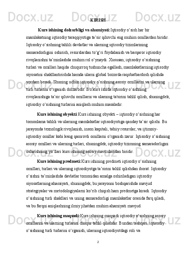 KIRISH
 Kurs ishining dolzarbligi va ahamiyati: Iqtisodiy o‘sish har bir 
mamlakatning iqtisodiy taraqqiyotiga ta’sir qiluvchi eng muhim omillardan biridir.
Iqtisodiy o‘sishning tahlili davlatlar va ularning iqtisodiy tizimlarining 
samaradorligini oshirish, resurslardan to‘g‘ri foydalanish va barqaror iqtisodiy 
rivojlanishni ta’minlashda muhim rol o‘ynaydi. Xususan, iqtisodiy o‘sishning 
turlari va omillari haqida chuqurroq tushuncha egallash, mamlakatlarning iqtisodiy
siyosatini shakllantirishda hamda ularni global bozorda raqobatbardosh qilishda 
yordam beradi. Shuning uchun iqtisodiy o‘sishning asosiy omillarini va ularning 
turli turlarini o‘rganish dolzarbdir. Bu kurs ishida iqtisodiy o‘sishning 
rivojlanishiga ta’sir qiluvchi omillarni va ularning ta'sirini tahlil qilish, shuningdek,
iqtisodiy o‘sishning turlarini aniqlash muhim masaladir.
  Kurs ishining obyekti :Kurs ishining obyekti – iqtisodiy o‘sishning har 
tomonlama tahlili va ularning mamlakatlar iqtisodiyotiga qanday ta’sir qilishi. Bu 
jarayonda texnologik rivojlanish, inson kapitali, tabiiy resurslar, va ijtimoiy-
iqtisodiy omillar kabi keng qamrovli omillarni o‘rganish zarur. Iqtisodiy o‘sishning
asosiy omillari va ularning turlari, shuningdek, iqtisodiy tizimning samaradorligini 
oshirishning yo‘llari kurs ishining asosiy mavzularidan biridir.
  Kurs ishining predmeti: Kurs ishining predmeti iqtisodiy o‘sishning 
omillari, turlari va ularning iqtisodiyotga ta’sirini tahlil qilishdan iborat. Iqtisodiy 
o‘sishni ta’minlashda davlatlar tomonidan amalga oshiriladigan iqtisodiy 
siyosatlarning ahamiyati, shuningdek, bu jarayonni boshqarishda mavjud 
strategiyalar va metodologiyalarni ko‘rib chiqish ham predmetga kiradi. Iqtisodiy 
o‘sishning turli shakllari va uning samaradorligi mamlakatlar orasida farq qiladi, 
va bu farqni aniqlashning ilmiy jihatdan muhim ahamiyati mavjud.
  Kurs ishining maqsadi: Kurs ishining maqsadi iqtisodiy o‘sishning asosiy 
omillarini va ularning turlarini chuqur tahlil qilishdir. Bundan tashqari, iqtisodiy 
o‘sishning turli turlarini o‘rganish, ularning iqtisodiyotdagi roli va 
2 