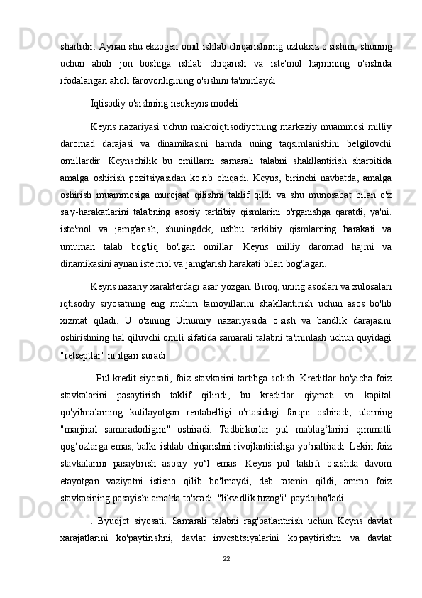 shartidir. Aynan shu ekzogen omil ishlab chiqarishning uzluksiz o'sishini, shuning
uchun   aholi   jon   boshiga   ishlab   chiqarish   va   iste'mol   hajmining   o'sishida
ifodalangan aholi farovonligining o'sishini ta'minlaydi.
Iqtisodiy o'sishning neokeyns modeli
Keyns   nazariyasi  uchun  makroiqtisodiyotning  markaziy  muammosi  milliy
daromad   darajasi   va   dinamikasini   hamda   uning   taqsimlanishini   belgilovchi
omillardir.   Keynschilik   bu   omillarni   samarali   talabni   shakllantirish   sharoitida
amalga   oshirish   pozitsiyasidan   ko'rib   chiqadi.   Keyns,   birinchi   navbatda,   amalga
oshirish   muammosiga   murojaat   qilishni   taklif   qildi   va   shu   munosabat   bilan   o'z
sa'y-harakatlarini   talabning   asosiy   tarkibiy   qismlarini   o'rganishga   qaratdi,   ya'ni.
iste'mol   va   jamg'arish,   shuningdek,   ushbu   tarkibiy   qismlarning   harakati   va
umuman   talab   bog'liq   bo'lgan   omillar.   Keyns   milliy   daromad   hajmi   va
dinamikasini aynan iste'mol va jamg'arish harakati bilan bog'lagan.
Keyns nazariy xarakterdagi asar yozgan. Biroq, uning asoslari va xulosalari
iqtisodiy   siyosatning   eng   muhim   tamoyillarini   shakllantirish   uchun   asos   bo'lib
xizmat   qiladi.   U   o'zining   Umumiy   nazariyasida   o'sish   va   bandlik   darajasini
oshirishning hal qiluvchi omili sifatida samarali talabni ta'minlash uchun quyidagi
"retseptlar" ni ilgari suradi:
. Pul-kredit siyosati, foiz stavkasini  tartibga solish. Kreditlar  bo'yicha foiz
stavkalarini   pasaytirish   taklif   qilindi,   bu   kreditlar   qiymati   va   kapital
qo'yilmalarning   kutilayotgan   rentabelligi   o'rtasidagi   farqni   oshiradi,   ularning
"marjinal   samaradorligini"   oshiradi.   Tadbirkorlar   pul   mablag‘larini   qimmatli
qog‘ozlarga emas, balki ishlab chiqarishni rivojlantirishga yo‘naltiradi. Lekin foiz
stavkalarini   pasaytirish   asosiy   yo‘l   emas.   Keyns   pul   taklifi   o'sishda   davom
etayotgan   vaziyatni   istisno   qilib   bo'lmaydi,   deb   taxmin   qildi,   ammo   foiz
stavkasining pasayishi amalda to'xtadi. "likvidlik tuzog'i" paydo bo'ladi.
.   Byudjet   siyosati.   Samarali   talabni   rag'batlantirish   uchun   Keyns   davlat
xarajatlarini   ko'paytirishni,   davlat   investitsiyalarini   ko'paytirishni   va   davlat
22 
