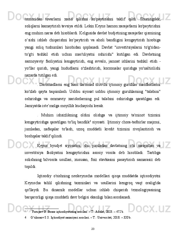 tomonidan   tovarlarni   xarid   qilishni   ko'paytirishni   taklif   qildi.   Shuningdek,
soliqlarni kamaytirish tavsiya etildi. Lekin Keyns hamon xarajatlarni ko'paytirishni
eng muhim narsa deb hisoblardi. Kelgusida davlat budjetining xarajatlar qismining
o‘sishi   ishlab   chiqarishni   ko‘paytirish   va   aholi   bandligini   kengaytirish   hisobiga
yangi   soliq   tushumlari   hisobidan   qoplanadi.   Davlat   "investitsiyalarni   to'g'ridan-
to'g'ri   tashkil   etish   uchun   mas'uliyatni   oshirishi"   kutilgan   edi.   Davlatning
sarmoyaviy   faoliyatini   kengaytirish,   eng   avvalo,   jamoat   ishlarini   tashkil   etish   -
yo'llar   qurish,   yangi   hududlarni   o'zlashtirish,   korxonalar   qurishga   yo'naltirilishi
nazarda tutilgan edi.
.   Daromadlarni   eng   kam   daromad   oluvchi   ijtimoiy   guruhlar   manfaatlarini
ko'zlab   qayta   taqsimlash.   Ushbu   siyosat   ushbu   ijtimoiy   guruhlarning   "talabini"
oshirishga   va   ommaviy   xaridorlarning   pul   talabini   oshirishga   qaratilgan   edi.
Jamiyatda iste’molga moyillik kuchayishi kerak.
.   Muhim   ishsizlikning   oldini   olishga   va   ijtimoiy   ta'minot   tizimini
kengaytirishga  qaratilgan to'liq bandlik 2
  siyosati.  Ijtimoiy chora-tadbirlar  majmui,
jumladan,   nafaqalar   to'lash,   uzoq   muddatli   kredit   tizimini   rivojlantirish   va
boshqalar taklif qilindi.
Keyns   byudjet   siyosatini,   shu   jumladan   davlatning   o'zi   xarajatlari   va
investitsiya   faoliyatini   kengaytirishni   asosiy   vosita   deb   hisobladi.   Tartibga
solishning   bilvosita   usullari,   xususan,   foiz   stavkasini   pasaytirish   samarasiz   deb
topildi.
Iqtisodiy   o'sishning   neokeynscha   modellari   qisqa   muddatda   iqtisodiyotni
Keynscha   tahlil   qilishning   taxminlari   va   usullarini   kengroq   vaqt   oralig'ida
qo'llaydi.   Bu   dinamik   modellar   uchun   ishlab   chiqarish   texnologiyasining
barqarorligi qisqa muddatli davr belgisi ekanligi bilan asoslanadi.
2
  Yusupov B. Bozor iqtisodiyotining asoslari. – T.: Adolat, 2023. – 472 b.
4 G‘ulomov S.S. Iqtisodiyot nazariyasi asoslari. – T.: Universitet, 2018. – 320 b.
23 