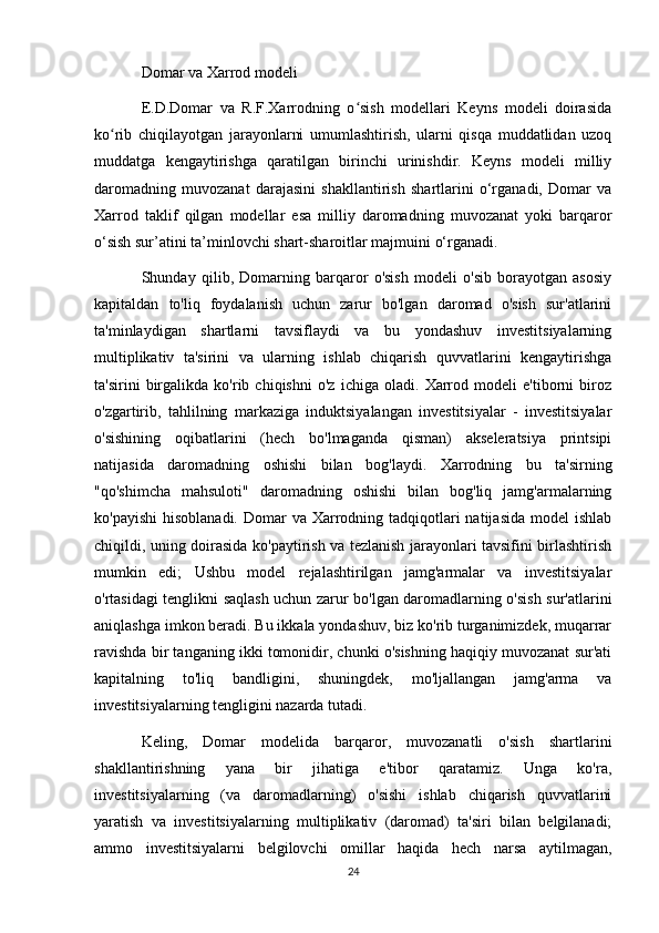 Domar va Xarrod modeli
E.D.Domar   va   R.F.Xarrodning   o sish   modellari   Keyns   modeli   doirasidaʻ
ko rib   chiqilayotgan   jarayonlarni   umumlashtirish,   ularni   qisqa   muddatlidan   uzoq	
ʻ
muddatga   kengaytirishga   qaratilgan   birinchi   urinishdir.   Keyns   modeli   milliy
daromadning   muvozanat   darajasini   shakllantirish   shartlarini   o‘rganadi,   Domar   va
Xarrod   taklif   qilgan   modellar   esa   milliy   daromadning   muvozanat   yoki   barqaror
o‘sish sur’atini ta’minlovchi shart-sharoitlar majmuini o‘rganadi.
Shunday   qilib,   Domarning   barqaror   o'sish   modeli   o'sib   borayotgan   asosiy
kapitaldan   to'liq   foydalanish   uchun   zarur   bo'lgan   daromad   o'sish   sur'atlarini
ta'minlaydigan   shartlarni   tavsiflaydi   va   bu   yondashuv   investitsiyalarning
multiplikativ   ta'sirini   va   ularning   ishlab   chiqarish   quvvatlarini   kengaytirishga
ta'sirini   birgalikda   ko'rib   chiqishni   o'z   ichiga   oladi.   Xarrod   modeli   e'tiborni   biroz
o'zgartirib,   tahlilning   markaziga   induktsiyalangan   investitsiyalar   -   investitsiyalar
o'sishining   oqibatlarini   (hech   bo'lmaganda   qisman)   akseleratsiya   printsipi
natijasida   daromadning   oshishi   bilan   bog'laydi.   Xarrodning   bu   ta'sirning
"qo'shimcha   mahsuloti"   daromadning   oshishi   bilan   bog'liq   jamg'armalarning
ko'payishi  hisoblanadi.  Domar  va Xarrodning tadqiqotlari  natijasida  model  ishlab
chiqildi, uning doirasida ko'paytirish va tezlanish jarayonlari tavsifini birlashtirish
mumkin   edi;   Ushbu   model   rejalashtirilgan   jamg'armalar   va   investitsiyalar
o'rtasidagi tenglikni saqlash uchun zarur bo'lgan daromadlarning o'sish sur'atlarini
aniqlashga imkon beradi. Bu ikkala yondashuv, biz ko'rib turganimizdek, muqarrar
ravishda bir tanganing ikki tomonidir, chunki o'sishning haqiqiy muvozanat sur'ati
kapitalning   to'liq   bandligini,   shuningdek,   mo'ljallangan   jamg'arma   va
investitsiyalarning tengligini nazarda tutadi.
Keling,   Domar   modelida   barqaror,   muvozanatli   o'sish   shartlarini
shakllantirishning   yana   bir   jihatiga   e'tibor   qaratamiz.   Unga   ko'ra,
investitsiyalarning   (va   daromadlarning)   o'sishi   ishlab   chiqarish   quvvatlarini
yaratish   va   investitsiyalarning   multiplikativ   (daromad)   ta'siri   bilan   belgilanadi;
ammo   investitsiyalarni   belgilovchi   omillar   haqida   hech   narsa   aytilmagan,
24 