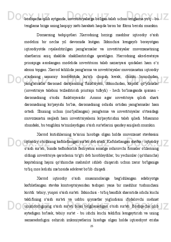 boshqacha qilib aytganda, investitsiyalarga bo'lgan talab uchun tenglama yo'q - bu
tenglama bizga uning haqiqiy xatti-harakati haqida biron bir fikrni berishi mumkin.
Domarning   tadqiqotlari   Xarrodning   hozirgi   mashhur   iqtisodiy   o'sish
modelini   bir   necha   yil   davomida   kutgan.   Ikkinchisi   kengayib   borayotgan
iqtisodiyotda   rejalashtirilgan   jamg'armalar   va   investitsiyalar   muvozanatining
shartlarini   aniq   shaklda   shakllantirishga   qaratilgan.   Harrodning   akseleratsiya
prinsipiga   asoslangan   modelida   investitsion   talab   nazariyasi   qoidalari   ham   o‘z
aksini topgan. Xarrod tahlilida jamg'arma va investitsiyalar muvozanatini iqtisodiy
o'sishning   umumiy   kontekstida   ko'rib   chiqish   kerak,   chunki   birinchidan,
jamg'armalar   daromad   darajasining   funktsiyasi,   ikkinchidan,   kapital   qo'yilmalar
(investitsiya   talabini   tezlashtirish   printsipi   tufayli)   -   hech   bo'lmaganda   qisman   -
daromadning   o'sishi   funktsiyasidir.   Ammo   agar   investitsiya   qilish   sharti
daromadning   ko'payishi   bo'lsa,   daromadning   oshishi   ortidan   jamg'armalar   ham
ortadi.   Shuning   uchun   (mo'ljallangan)   jamg'arma   va   investitsiyalar   o'rtasidagi
muvozanatni   saqlash   ham   investitsiyalarni   ko'paytirishni   talab   qiladi.   Muammo
shundaki, bu tenglikni ta'minlaydigan o'sish sur'atlarini qanday aniqlash mumkin.
Xarrod   kutishlarning   ta'sirini   hisobga   olgan   holda   muvozanat   stavkasini
iqtisodiy o'sishning kafolatlangan sur'ati deb atadi. Kafolatlangan stavka - iqtisodiy
o'sish sur'ati, bunda tadbirkorlik faoliyatini amalga oshiruvchi firmalar o'zlarining
oldingi investitsiya qarorlarini to'g'ri deb hisoblaydilar; bu yechimlar (qo'shimcha)
kapitalning   hajmi   qo'shimcha   mahsulot   ishlab   chiqarish   uchun   zarur   bo'lganiga
to'liq mos kelishi ma'nosida adekvat bo'lib chiqadi .
Xarrod   iqtisodiy   o'sish   muammolariga   bag'ishlangan   adabiyotga
kafolatlangan   stavka   kontseptsiyasidan   tashqari   yana   bir   mashhur   tushunchani
kiritdi: tabiiy, yuqori o'sish sur'ati. Ikkinchisi - to'liq bandlik sharoitida ishchi kuchi
taklifining   o'sish   sur'ati   va   ushbu   qiymatlar   yig'indisini   ifodalovchi   mehnat
unumdorligining   o'sish   sur'ati   bilan   belgilanadigan   o'sish   sur'ati.   Boshqacha   qilib
aytadigan   bo'lsak,   tabiiy   sur'at   -   bu   ishchi   kuchi   taklifini   kengaytirish   va   uning
samaradorligini   oshirish   imkoniyatlarini   hisobga   olgan   holda   iqtisodiyot   erisha
25 