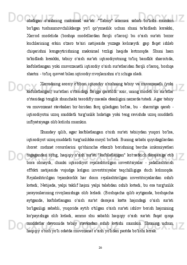 oladigan   o'sishning   maksimal   sur'ati.   "Tabiiy"   atamasi   sabab   bo'lishi   mumkin
bo'lgan   tushunmovchiliklarga   yo'l   qo'ymaslik   uchun   shuni   ta'kidlash   kerakki,
Xarrod   modelida   (boshqa   modellardan   farqli   o'laroq)   bu   o'sish   sur'ati   bozor
kuchlarining   erkin   o'zaro   ta'siri   natijasida   yuzaga   kelmaydi:   gap   faqat   ishlab
chiqarishni   kengaytirishning   maksimal   tezligi   haqida   ketmoqda.   Shuni   ham
ta'kidlash   kerakki,   tabiiy   o'sish   sur'ati   iqtisodiyotning   to'liq   bandlik   sharoitida,
kafolatlangan yoki muvozanatli iqtisodiy o'sish sur'atlaridan farqli o'laroq, boshqa
shartni - to'liq quvvat bilan iqtisodiy rivojlanishni o'z ichiga oladi.
Xarrodning asosiy e'tibori iqtisodiy o'sishning tabiiy va muvozanatli (yoki
kafolatlangan) sur'atlari o'rtasidagi farqga qaratildi: axir, uning modeli bu sur'atlar
o'rtasidagi tenglik shunchaki tasodifiy masala ekanligini nazarda tutadi. Agar tabiiy
va   muvozanat   stavkalari   bir-biridan   farq   qiladigan   bo'lsa,   bu   -   sharoitga   qarab   -
iqtisodiyotni   uzoq   muddatli   turg'unlik   holatiga   yoki   teng   ravishda   uzoq   muddatli
inflyatsiyaga olib kelishi mumkin.
Shunday   qilib,   agar   kafolatlangan   o'sish   sur'ati   tabiiydan   yuqori   bo'lsa,
iqtisodiyot uzoq muddatli turg'unlikka moyil bo'ladi. Buning sababi quyidagilardan
iborat:   mehnat   resurslarini   qo'shimcha   etkazib   berishning   barcha   imkoniyatlari
tugagandan so'ng, haqiqiy o'sish sur'ati "kafolatlangan" ko'rsatkich darajasiga etib
bora   olmaydi,   chunki   iqtisodiyot   rejalashtirilgan   investitsiyalar   -   jadallashtirish
effekti   natijasida   vujudga   kelgan   investitsiyalar   taqchilligiga   duch   kelmoqda.
Rejalashtirilgan   tejamkorlik   har   doim   rejalashtirilgan   investitsiyalardan   oshib
ketadi;   Natijada,   yalpi   taklif   hajmi   yalpi   talabdan   oshib   ketadi,   bu   esa   turg'unlik
jarayonlarining   rivojlanishiga   olib   keladi.   (Boshqacha   qilib   aytganda,   boshqacha
aytganda,   kafolatlangan   o'sish   sur'at   darajasi   katta   hajmdagi   o'sish   sur'ati
bo'lganligi   sababli,   yuqorida   aytib   o'tilgan   o'sish   sur'ati   ishlov   berish   hajmining
ko'payishiga   olib   keladi,   ammo   shu   sababli   haqiqiy   o'sish   sur'ati   faqat   qisqa
muddatlar   davomida   tabiiy   stavkadan   oshib   ketishi   mumkin.   Shuning   uchun,
haqiqiy o'sish yo'li odatda muvozanat o'sish yo'lidan pastda bo'lishi kerak.
26 