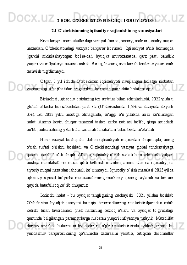 2-BOB. O’ZBEKISTONNING IQTISODIY O'SISHI
2.1 O’zbekistonning iqtisodiy rivojlanishining xususiyatlari
Rivojlangan mamlakatlardagi vaziyat fonida, rasmiy, makroiqtisodiy nuqtai
nazardan,   O’zbekistondagi   vaziyat   barqaror   ko'rinadi.   Iqtisodiyot   o'sib   bormoqda
(garchi   sekinlashayotgan   bo'lsa-da),   byudjet   muvozanatda,   qarz   past,   bandlik
yuqori va inflyatsiya nazorat ostida. Biroq, bizning rivojlanish tendentsiyalari endi
tashvish tug'dirmaydi.
O'tgan   2   yil   ichida   O’zbekiston   iqtisodiyoti   rivojlangan   holatga   nisbatan
vaziyatning sifat jihatidan o'zgarishini ko'rsatadigan ikkita holat mavjud.
Birinchisi, iqtisodiy o'sishning tez sur'atlar bilan sekinlashishi, 2022 yilda u
global   o'rtacha   ko'rsatkichdan   past   edi   (O’zbekistonda   1,5%   va   dunyoda   deyarli
3%).   Bu   2022   yilni   hisobga   olmaganda,   so'nggi   o'n   yillikda   misli   ko'rilmagan
holat.   Ammo   keyin   chuqur   tanazzul   tashqi   zarba   natijasi   bo'lib,   qisqa   muddatli
bo'lib, hukumatning yetarlicha samarali harakatlari bilan tezda to'xtatildi.
Hozir   vaziyat   boshqacha.   Jahon   iqtisodiyoti   inqirozdan   chiqmoqda,   uning
o'sish   sur'ati   o'sishni   boshladi   va   O’zbekistondagi   vaziyat   global   tendentsiyaga
qarama-qarshi bo'lib chiqdi. Albatta, iqtisodiy o‘sish sur’ati ham sekinlashayotgan
boshqa   mamlakatlarni   misol   qilib   keltirish   mumkin,   ammo   ular   na   iqtisodiy,   na
siyosiy nuqtai nazardan ishonarli ko‘rinmaydi. Iqtisodiy o‘sish masalasi 2023-yilda
iqtisodiy   siyosat   bo‘yicha   munozaralarning   markaziy   qismiga   aylandi   va   biz   uni
quyida batafsilroq ko‘rib chiqamiz.
Ikkinchi   holat   -   bu   byudjet   tangligining   kuchayishi.   2021   yildan   boshlab
O’zbekiston   byudjeti   jarayoni   haqiqiy   daromadlarning   rejalashtirilganidan   oshib
ketishi   bilan   tavsiflanadi   (neft   narxining   tezroq   o'sishi   va   byudjet   to'g'risidagi
qonunda belgilangan parametrlarga nisbatan yuqori inflyatsiya tufayli). Muxolifat
doimiy   ravishda   hukumatni   byudjetni   noto'g'ri   rejalashtirishda   aybladi,   ammo   bu
yondashuv   barqarorlikning   qo'shimcha   zaxirasini   yaratib,   ortiqcha   daromadlar
28 