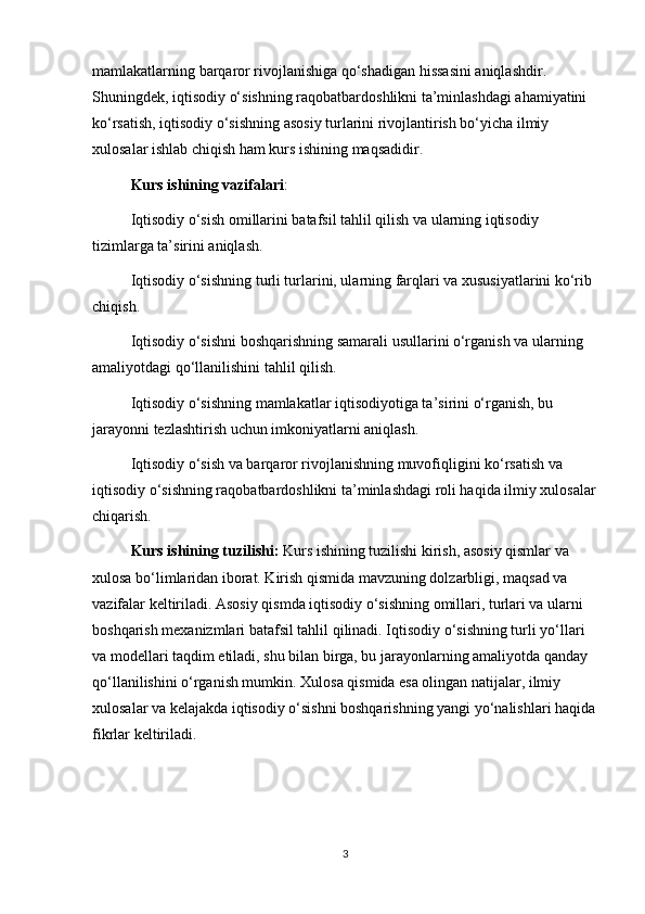mamlakatlarning barqaror rivojlanishiga qo‘shadigan hissasini aniqlashdir. 
Shuningdek, iqtisodiy o‘sishning raqobatbardoshlikni ta’minlashdagi ahamiyatini 
ko‘rsatish, iqtisodiy o‘sishning asosiy turlarini rivojlantirish bo‘yicha ilmiy 
xulosalar ishlab chiqish ham kurs ishining maqsadidir.
  Kurs ishining vazifalari :
  Iqtisodiy o‘sish omillarini batafsil tahlil qilish va ularning iqtisodiy 
tizimlarga ta’sirini aniqlash.
Iqtisodiy o‘sishning turli turlarini, ularning farqlari va xususiyatlarini ko‘rib 
chiqish.
  Iqtisodiy o‘sishni boshqarishning samarali usullarini o‘rganish va ularning 
amaliyotdagi qo‘llanilishini tahlil qilish.
  Iqtisodiy o‘sishning mamlakatlar iqtisodiyotiga ta’sirini o‘rganish, bu 
jarayonni tezlashtirish uchun imkoniyatlarni aniqlash.
  Iqtisodiy o‘sish va barqaror rivojlanishning muvofiqligini ko‘rsatish va 
iqtisodiy o‘sishning raqobatbardoshlikni ta’minlashdagi roli haqida ilmiy xulosalar
chiqarish.
  Kurs ishining tuzilishi:  Kurs ishining tuzilishi kirish, asosiy qismlar va 
xulosa bo‘limlaridan iborat. Kirish qismida mavzuning dolzarbligi, maqsad va 
vazifalar keltiriladi. Asosiy qismda iqtisodiy o‘sishning omillari, turlari va ularni 
boshqarish mexanizmlari batafsil tahlil qilinadi. Iqtisodiy o‘sishning turli yo‘llari 
va modellari taqdim etiladi, shu bilan birga, bu jarayonlarning amaliyotda qanday 
qo‘llanilishini o‘rganish mumkin. Xulosa qismida esa olingan natijalar, ilmiy 
xulosalar va kelajakda iqtisodiy o‘sishni boshqarishning yangi yo‘nalishlari haqida
fikrlar keltiriladi.
3 