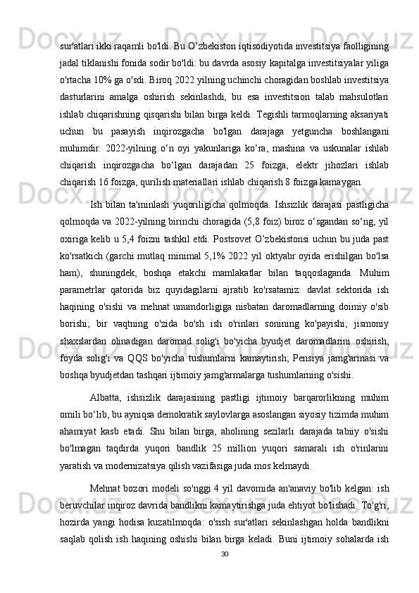 sur'atlari ikki raqamli bo'ldi. Bu O’zbekiston iqtisodiyotida investitsiya faolligining
jadal tiklanishi fonida sodir bo'ldi: bu davrda asosiy kapitalga investitsiyalar yiliga
o'rtacha 10% ga o'sdi. Biroq 2022 yilning uchinchi choragidan boshlab investitsiya
dasturlarini   amalga   oshirish   sekinlashdi,   bu   esa   investitsion   talab   mahsulotlari
ishlab chiqarishning qisqarishi bilan birga keldi. Tegishli tarmoqlarning aksariyati
uchun   bu   pasayish   inqirozgacha   bo'lgan   darajaga   yetguncha   boshlangani
muhimdir.   2022-yilning   o‘n   oyi   yakunlariga   ko‘ra,   mashina   va   uskunalar   ishlab
chiqarish   inqirozgacha   bo‘lgan   darajadan   25   foizga,   elektr   jihozlari   ishlab
chiqarish 16 foizga, qurilish materiallari ishlab chiqarish 8 foizga kamaygan.
Ish   bilan   ta'minlash   yuqoriligicha   qolmoqda.   Ishsizlik   darajasi   pastligicha
qolmoqda va 2022-yilning birinchi choragida (5,8 foiz) biroz o‘sgandan so‘ng, yil
oxiriga kelib u 5,4 foizni tashkil etdi. Postsovet O’zbekistonsi uchun bu juda past
ko'rsatkich (garchi  mutlaq minimal 5,1% 2022 yil oktyabr oyida erishilgan bo'lsa
ham),   shuningdek,   boshqa   etakchi   mamlakatlar   bilan   taqqoslaganda.   Muhim
parametrlar   qatorida   biz   quyidagilarni   ajratib   ko'rsatamiz:   davlat   sektorida   ish
haqining   o'sishi   va   mehnat   unumdorligiga   nisbatan   daromadlarning   doimiy   o'sib
borishi;   bir   vaqtning   o'zida   bo'sh   ish   o'rinlari   sonining   ko'payishi;   jismoniy
shaxslardan   olinadigan   daromad   solig'i   bo'yicha   byudjet   daromadlarini   oshirish,
foyda   solig'i   va   QQS   bo'yicha   tushumlarni   kamaytirish;   Pensiya   jamg'armasi   va
boshqa byudjetdan tashqari ijtimoiy jamg'armalarga tushumlarning o'sishi.
Albatta,   ishsizlik   darajasining   pastligi   ijtimoiy   barqarorlikning   muhim
omili bo‘lib, bu ayniqsa demokratik saylovlarga asoslangan siyosiy tizimda muhim
ahamiyat   kasb   etadi.   Shu   bilan   birga,   aholining   sezilarli   darajada   tabiiy   o'sishi
bo'lmagan   taqdirda   yuqori   bandlik   25   million   yuqori   samarali   ish   o'rinlarini
yaratish va modernizatsiya qilish vazifasiga juda mos kelmaydi.
Mehnat  bozori  modeli  so'nggi  4 yil  davomida an'anaviy bo'lib  kelgan:  ish
beruvchilar inqiroz davrida bandlikni kamaytirishga juda ehtiyot bo'lishadi. To'g'ri,
hozirda   yangi   hodisa   kuzatilmoqda:   o'sish   sur'atlari   sekinlashgan   holda   bandlikni
saqlab   qolish   ish   haqining   oshishi   bilan   birga   keladi.   Buni   ijtimoiy   sohalarda   ish
30 