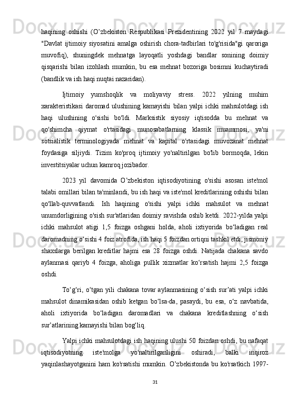 haqining   oshishi   (O’zbekiston   Respublikasi   Prezidentining   2022   yil   7   maydagi
"Davlat   ijtimoiy   siyosatini   amalga   oshirish   chora-tadbirlari   to'g'risida"gi   qaroriga
muvofiq),   shuningdek   mehnatga   layoqatli   yoshdagi   bandlar   sonining   doimiy
qisqarishi   bilan   izohlash   mumkin,   bu   esa   mehnat   bozoriga   bosimni   kuchaytiradi
(bandlik va ish haqi nuqtai nazaridan).
Ijtimoiy   yumshoqlik   va   moliyaviy   stress.   2022   yilning   muhim
xarakteristikasi   daromad   ulushining   kamayishi   bilan   yalpi   ichki   mahsulotdagi   ish
haqi   ulushining   o'sishi   bo'ldi.   Marksistik   siyosiy   iqtisodda   bu   mehnat   va
qo'shimcha   qiymat   o'rtasidagi   munosabatlarning   klassik   muammosi,   ya'ni
sotsialistik   terminologiyada   mehnat   va   kapital   o'rtasidagi   muvozanat   mehnat
foydasiga   siljiydi.   Tizim   ko'proq   ijtimoiy   yo'naltirilgan   bo'lib   bormoqda,   lekin
investitsiyalar uchun kamroq jozibador.
2023   yil   davomida   O’zbekiston   iqtisodiyotining   o'sishi   asosan   iste'mol
talabi omillari bilan ta'minlandi, bu ish haqi va iste'mol kreditlarining oshishi bilan
qo'llab-quvvatlandi.   Ish   haqining   o'sishi   yalpi   ichki   mahsulot   va   mehnat
unumdorligining o'sish sur'atlaridan doimiy ravishda oshib ketdi. 2022-yilda yalpi
ichki   mahsulot   atigi   1,5   foizga   oshgani   holda,   aholi   ixtiyorida   bo‘ladigan   real
daromadning o‘sishi 4 foiz atrofida, ish haqi 5 foizdan ortiqni tashkil etdi, jismoniy
shaxslarga   berilgan   kreditlar   hajmi   esa   28   foizga   oshdi.   Natijada   chakana   savdo
aylanmasi   qariyb   4   foizga,   aholiga   pullik   xizmatlar   ko‘rsatish   hajmi   2,5   foizga
oshdi.
To‘g‘ri,  o‘tgan   yili  chakana  tovar   aylanmasining  o‘sish   sur’ati   yalpi   ichki
mahsulot   dinamikasidan   oshib   ketgan   bo‘lsa-da,   pasaydi,   bu   esa,   o‘z   navbatida,
aholi   ixtiyorida   bo‘ladigan   daromadlari   va   chakana   kreditlashning   o‘sish
sur’atlarining kamayishi bilan bog‘liq.
Yalpi ichki mahsulotdagi ish haqining ulushi 50 foizdan oshdi, bu nafaqat
iqtisodiyotning   iste'molga   yo'naltirilganligini   oshiradi,   balki   inqiroz
yaqinlashayotganini  ham  ko'rsatishi  mumkin. O’zbekistonda  bu ko'rsatkich  1997-
31 